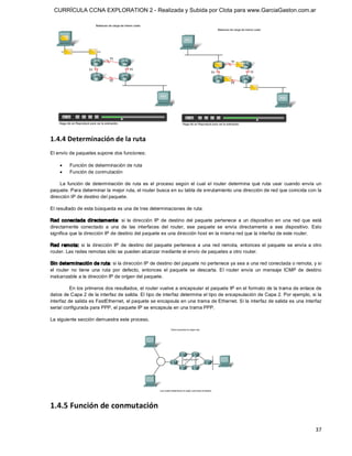 CURRÍCULA CCNA EXPLORATION 2 - Realizada y Subida por Clota para www.GarciaGaston.com.ar




1.4.4 Determinación de la ruta 
El envío de paquetes supone dos funciones:

    ·    Función de determinación de ruta
    ·    Función de conmutación 

     La  función  de  determinación  de  ruta  es  el  proceso  según  el  cual  el  router  determina  qué  ruta  usar  cuando  envía  un 
paquete. Para determinar la mejor ruta, el router busca en su tabla de enrutamiento una dirección de red que coincida con la 
dirección IP de destino del paquete. 

El resultado de esta búsqueda es una de tres determinaciones de ruta: 

Red  conectada  directamente:  si  la  dirección  IP  de  destino  del  paquete  pertenece  a  un  dispositivo  en  una  red  que  está 
directamente  conectado  a  una  de  las  interfaces  del  router,  ese  paquete  se  envía  directamente  a  ese  dispositivo.  Esto 
significa que la dirección IP de destino del paquete es una dirección host en la misma red que la interfaz de este router. 

Red  remota:  si  la  dirección  IP  de  destino  del  paquete  pertenece  a  una  red  remota,  entonces  el  paquete  se  envía  a  otro 
router. Las redes remotas sólo se pueden alcanzar mediante el envío de paquetes a otro router. 

Sin determ inación de ruta: si la dirección IP de destino del paquete no pertenece ya sea a una red conectada o remota, y si 
el  router  no  tiene  una  ruta  por  defecto,  entonces  el  paquete  se  descarta.  El  router  envía  un  mensaje  ICMP  de  destino 
inalcanzable a la dirección IP de origen del paquete. 

          En los primeros dos resultados, el router vuelve a encapsular el paquete IP en el formato de la trama de enlace de 
datos de Capa 2 de la interfaz de salida. El tipo de interfaz determina el tipo de encapsulación de Capa 2. Por ejemplo, si la 
interfaz de salida es FastEthernet, el paquete se encapsula en una trama de Ethernet. Si la interfaz de salida es una interfaz 
serial configurada para PPP, el paquete IP se encapsula en una trama PPP. 

La siguiente sección demuestra este proceso. 




1.4.5 Función de conmutación

                                                                                                                                       37 
 