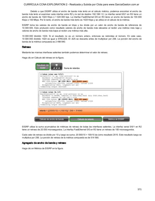 CURRÍCULA CCNA EXPLORATION 2 - Realizada y Subida por Clota para www.GarciaGaston.com.ar

        Debido  a  que  EIGRP  utiliza  el  ancho  de  banda  más  lento  en  el  cálculo  métrico,  podemos  encontrar  el  ancho  de 
banda más lento al examinar cada interfaz entre R2 y la red de destino 192.168.1.0. La interfaz serial 0/0/1 en R2 tiene un 
ancho de banda de 1024 Kbps o 1 024 000 bps. La interfaz FastEthernet  0/0 en R3 tiene  un ancho de banda de 100 000 
Kbps o 100 Mbps. Por lo tanto, el ancho de banda más lento es 1024 Kbps y se utiliza en el cálculo de la métrica. 

EIGRP  toma  los  valores  de  ancho  de  banda  en  kbps  y  los  divide  por  un  valor  de  ancho  de  banda  de  referencia  de 
10 000 000.  Esto  producirá  como  resultado  valores  de  ancho  de  banda  más  elevados  al  recibir  una  métrica  más  baja  y 
valores de ancho de banda más bajos al recibir una métrica más alta. 

10 000 000  dividido  1024.  Si  el  resultado  no  es  un  número  entero,  entonces  se  redondea  el  número.  En  este  caso, 
10 000 000  dividido  1024  es  igual  a  9765,625. El  ,625  se  descarta  antes  de multiplicar  por  256.  La  porción  del  ancho  de 
banda de la métrica compuesta es 2 499 840. 

Retraso 

Mediante las mismas interfaces salientes también podemos determinar el valor de retraso. 

Haga clic en Cálculo del retraso en la figura. 




EIGRP  utiliza  la  suma  acumulativa  de  métricas  de  retraso de  todas  las  interfaces  salientes.  La  interfaz  serial  0/0/1  en  R2 
tiene un retraso de 20 000 microsegundos. La interfaz FastEthernet 0/0 en R3 tiene un retraso de 100 microsegundos. 

Cada valor de retraso se divide por 10 y luego se suma. 20 000/10 + 100/10 da como resultado 2010. Este resultado luego se 
multiplica por 256. La porción de retraso de la métrica compuesta es de 514 560. 

Agregado de ancho de banda y retraso 

Haga clic en Métrica de EIGRP en la figura.




                                                                                                                                       371 
 