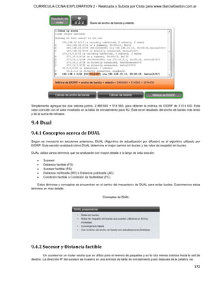 CURRÍCULA CCNA EXPLORATION 2 - Realizada y Subida por Clota para www.GarciaGaston.com.ar




Simplemente  agregue  los  dos  valores juntos,  2 499 840  + 514 560,  para  obtener  la métrica  de  EIGRP  de  3 014 400.  Este 
valor coincide con el valor mostrado en la tabla de enrutamiento para R2. Éste es el resultado del ancho de banda más lento 
y de la suma de retrasos 


9.4 Dual 
9.4.1 Conceptos acerca de DUAL 
Según  se  mencionó  en  secciones  anteriores,  DUAL  (Algoritmo  de  actualización  por  difusión)  es  el  algoritmo  utilizado  por 
EIGRP. Esta sección analizará cómo DUAL determina el mejor camino sin bucles y las rutas de respaldo sin bucles. 

DUAL utiliza varios términos que se analizarán con mayor detalle a lo largo de esta sección:

    ·    Sucesor
    ·    Distancia factible (FD)
    ·    Sucesor factible (FS)
    ·    Distancia notificada (RD) o Distancia publicada (AD)
    ·    Condición factible o Condición de factibilidad (FC) 

    Estos términos y conceptos se encuentran en el centro del mecanismo de DUAL para evitar bucles. Examinemos estos 
términos en más detalle. 




9.4.2 Sucesor y Distancia factible 
         Un sucesor es un router vecino que se utiliza para el reenvío de paquetes y es la ruta menos costosa hacia la red de 
destino. La dirección IP del sucesor se muestra en una entrada de tabla de enrutamiento justo después de la palabra via.

                                                                                                                                  372 
 