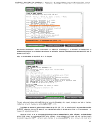 CURRÍCULA CCNA EXPLORATION 2 - Realizada y Subida por Clota para www.GarciaGaston.com.ar




 R1 utiliza actualmente a R3 como el sucesor hacia 192.168.1.0/24. Sin embargo, R1 no tiene a R2 enumerado como un 
 sucesor factible porque R2 no satisface la condición de factibilidad. Veamos qué sucede cuando simulamos una falla de 
 enlace entre R1 y R3. 

 Haga clic en Resultado de depuración de R1 en la figura. 




 Primero, activamos la depuración de DUAL con el comando debug eigrp fsm. Luego, simulamos una falla en el enlace 
 mediante el comando shutdown en la interfaz Serial 0/0/1 en R1. 

      El resultado de depuración seleccionado muestra la red 192.168.1.0/24 en estado activo y se envían  las consultas 
 de EIGRP a los otros vecinos.  R2 responde con una ruta hacia esta red, la cual se convierte en el nuevo sucesor y se 
 instala en la tabla de enrutamiento. 

      Cuando el sucesor ya no se encuentra disponible y no  hay un sucesor factible,  DUAL colocará a la ruta en estado 
 activo. DUAL enviará las consultas de EIGRP y les solicitará a otros routers una ruta hacia esta red.  Los otros routers 
 devolverán respuestas EIGRP,  y le  harán saber  al emisor de las consultas EIGRP si tienen o no  una ruta hacia la  red

                                                                                                                     384 
 