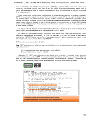CURRÍCULA CCNA EXPLORATION 2 - Realizada y Subida por Clota para www.GarciaGaston.com.ar

 tienen una interfaz de salida Null0. Recuerde del Capítulo 7, "RIPv2", que la interfaz Null0 es simplemente una ruta hacia 
 ningún  lado,  comúnmente  conocida  como  "cubo  de  bits".  Por  lo  tanto,  de  manera  predeterminada,  EIGRP  utiliza  la 
 interfaz Null0 para desechar todos los paquetes que coincidan con  la ruta principal pero que no coincidan con ninguna 
 de las rutas secundarias. 

      Puede  pensar  que  si  configuramos  el  comportamiento  de  enrutamiento  sin  clase  con  el  comando  ip  classless, 
 EIGRP no desechará  ese paquete sino que  continuará buscando  una ruta por defecto o de superred. Sin embargo la 
 ruta resumida Null0 es una  ruta secundaria que coincidirá con  todos los  paquetes posibles de  la ruta principal que  no 
 coinciden con otra ruta secundaria. Incluso con el comportamiento de enrutamiento sin clase, ip classless, en donde se 
 esperaría que el proceso de búsqueda de rutas verifique la existencia de superredes y rutas por defecto, EIGRP utilizará 
 la ruta resumida Null0 y desechará al paquete porque esta ruta coincidirá con todos los paquetes de la ruta principal que 
 no tienen una ruta secundaria. 

       Sin importar si se está utilizando un comportamiento de enrutamiento sin clase o con clase, la ruta resumida null0 se 
 utilizará y, por lo tanto, se denegará el uso de cualquier superred o ruta por defecto. 

     En  la  figura,  R1  descartará  todo  paquete  que  coincida  con  la  red  con  clase  172.16.0.0/16  principal  pero  que  no 
 coincida con una de las rutas secundarias 172.16.1.0/24, 172.16.2.0/24 ó 172.16.3.0/24. Por ejemplo, se descartará un 
 paquete hacia 172.16.4.10. Incluso si se configurara una ruta por defecto, R1 igualmente descartaría el paquete porque 
 éste coincide con la ruta resumida Null0 hacia 172.16.0.0/16. 

 D 172.16.0.0/16 es un resumen, 00:46:10, Null0 

 Nota: EIGRP automáticamente incluye una ruta resumida Null0 como ruta secundaria cuando se produce alguna de las 
 siguientes condiciones:

     ·    Por lo menos existe una subred que se aprendió a través de EIGRP.
     ·    El resumen automático se encuentra habilitado. 

      Al igual que RIP, EIGRP resume automáticamente en bordes de red principales. Es posible que ya haya observado 
 en el resultado de show run que EIGRP,  de manera predeterminada,  utiliza el comando auto­summary. En el próximo 
 tema, verá que si deshabilita el resumen  automático eliminará  la ruta resumida Null0  y permitirá a  EIGRP  buscar una 
 ruta por defecto o de superred cuando una ruta secundaria EIGRP no coincida con un paquete de destino.




                                                                                                                                386 
 