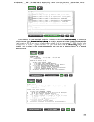 CURRÍCULA CCNA EXPLORATION 2 - Realizada y Subida por Clota para www.GarciaGaston.com.ar




      Como en RIPv2, se puede deshabilitar el resumen automático con el comando no auto­summary. El comando de 
 configuración  del  router  eigrp  log­neig hbor­changes  se  encuentra  activado  de  manera  predeterminada  en  algunas 
 implementaciones IOS. Si se encuentra activado,  verá un resultado similar al mostrado para R1. DUAL desactiva todas 
 las adyacencias de vecinos y  luego las reestablece para que el efecto del comando no auto­summary se logre en su 
 totalidad.  Todos  los  vecinos  EIGRP  enviarán  inmediatamente  una  nueva  serie  de  actualizaciones  que  no  se  resumirá 
 automáticamente.




                                                                                                                           388 
 