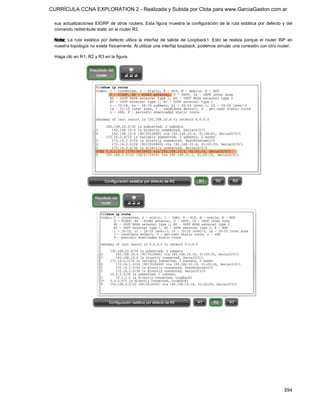 CURRÍCULA CCNA EXPLORATION 2 - Realizada y Subida por Clota para www.GarciaGaston.com.ar

 sus  actualizaciones  EIGRP  de  otros routers. Esta  figura muestra  la  configuración  de  la  ruta  estática  por  defecto  y  del 
 comando redistribute static en el router R2. 

 Nota:  La  ruta  estática  por  defecto  utiliza  la  interfaz  de  salida  de  Loopback1.  Esto  se  realiza  porque  el  router  ISP  en 
 nuestra topología no existe físicamente. Al utilizar una interfaz loopback, podemos simular una conexión con otro router. 

 Haga clic en R1, R2 y R3 en la figura.




                                                                                                                                      394 
 