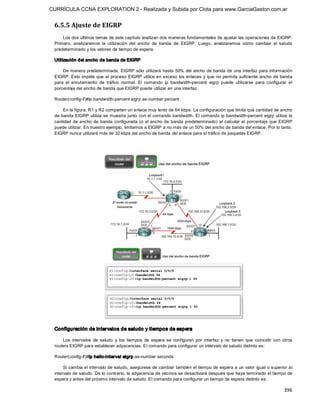 CURRÍCULA CCNA EXPLORATION 2 - Realizada y Subida por Clota para www.GarciaGaston.com.ar


 6.5.5 Ajuste de EIGRP 
     Los dos últimos temas de este capítulo analizan dos maneras fundamentales de ajustar las operaciones de EIGRP. 
 Primero,  analizaremos  la  utilización  del  ancho  de  banda  de  EIGRP.  Luego,  analizaremos  cómo  cambiar  el  saludo 
 predeterminado y los valores de tiempo de espera. 

 Utilización del ancho de banda de EIGRP 

     De manera predeterminada,  EIGRP sólo utilizará hasta 50%  del ancho de banda de una  interfaz para información 
 EIGRP. Esto impide que el proceso EIGRP utilice en exceso  los enlaces  y que  no permita suficiente ancho de  banda 
 para  el  enrutamiento  de  tráfico  normal.  El  comando  ip  bandwidth­percent  eigrp  puede  utilizarse  para  configurar  el 
 porcentaje del ancho de banda que EIGRP puede utilizar en una interfaz. 

 Router(config­if)#ip bandwidth­percent eigrp as­number percent 

     En la figura, R1 y R2 comparten un enlace muy lento de 64 kbps. La configuración que limita qué cantidad de ancho 
 de banda EIGRP utiliza se muestra junto con el comando bandwidth. El  comando ip bandwidth­percent  eigrp  utiliza  la 
 cantidad  de  ancho  de  banda  configurada  (o  el  ancho  de  banda  predeterminado)  al  calcular  el  porcentaje  que  EIGRP 
 puede utilizar. En nuestro ejemplo, limitamos a EIGRP a no más de un 50% del ancho de banda del enlace. Por lo tanto, 
 EIGRP nunca utilizará más de 32 kbps del ancho de banda del enlace para el tráfico de paquetes EIGRP. 




 Configuración de intervalos de saludo y tiempos de espera 

     Los  intervalos  de  saludo  y  los  tiempos  de  espera  se  configuran  por  interfaz  y  no  tienen  que  coincidir  con  otros 
 routers EIGRP para establecer adyacencias. El comando para configurar un intervalo de saludo distinto es: 

 Router(config­if)#ip hello­interval eigrp as­number seconds 

      Si cambia el  intervalo de saludo, asegúrese de cambiar también el tiempo de espera a un valor  igual o superior al 
 intervalo de saludo. De lo contrario, la adyacencia de vecinos se desactivará después que haya terminado el tiempo de 
 espera y antes del próximo intervalo de saludo. El comando para configurar un tiempo de espera distinto es:

                                                                                                                                  396 
 