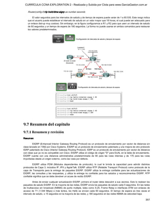 CURRÍCULA CCNA EXPLORATION 2 - Realizada y Subida por Clota para www.GarciaGaston.com.ar

    Router(config­if)#ip hold­time eigrp as­number seconds 

         El valor segundos para los intervalos de saludo y de tiempo de espera puede variar de 1 a 65 535. Este rango indica 
    que el usuario puede establecer el intervalo de saludo en un valor mayor que 18 horas, el cual puede ser adecuado para 
    un enlace dial­up muy costoso. Sin embargo, en la figura configuramos a R1 y R2 para que usen un intervalo de saludo 
    de 60 segundos y un tiempo de espera de 180 segundos. La forma no puede usarse en ambos comandos para restaurar 
    los valores predeterminados. 




9.7 Resumen del capítulo 
9.7.1 Resumen y revisión 
Resum en 

         EIGRP (Enhanced Interior Gateway Routing Protocol) es un protocolo de enrutamiento por vector de distancia sin 
clase lanzado en 1992 por Cisco Systems. EIGRP es un protocolo de enrutamiento patentado y una mejora de otro protocolo 
IGRP patentado de Cisco (Interior Gateway Routing Protocol). IGRP es un protocolo de enrutamiento por vector de distancia 
con clase que ya no es compatible con Cisco. EIGRP utiliza el código de origen "D" para DUAL en la tabla de enrutamiento. 
EIGRP  cuenta  con  una  distancia  administrativa  predeterminada  de  90  para  las  rutas  internas  y  de  170  para  las  rutas 
importadas desde un origen externo, como las rutas por defecto. 

         EIGRP  utiliza  PDM  (Módulos  dependientes  de  protocolo),  lo  cual  le  brinda  la  capacidad  para  admitir  distintos 
protocolos de Capa 3,  incluidos IP,  IPX y AppleTalk. EIGRP  utiliza RTP (Reliable Transport  Protocol) como protocolo de la 
capa  de  Transporte  para  la  entrega  de  paquetes  EIGRP.  EIGRP  utiliza  la  entrega  confiable  para  las  actualizaciones  de 
EIGRP,  las  consultas  y  las  respuestas,  y  utiliza  la  entrega  no  confiable  para  los  saludos  y  reconocimientos  EIGRP.  RTP 
confiable significa que se debe devolver un acuse de recibo EIGRP. 

          Antes de enviar cualquier actualización EIGRP, primero el router debe descubrir a sus vecinos.  Esto lo realizan los 
paquetes de saludo EIGRP. En la mayoría de las redes, EIGRP envía los paquetes de saludo cada 5 segundos. En las redes 
de multiacceso  sin  broadcast (NBMA)  de  punto  múltiple,  tales  como  X.25,  Frame Relay  e  interfaces  ATM  con  enlaces  de 
acceso  de  T1  (1.544  Mbps)  o  más  lentos,  los  Hello  se  envían  cada  60  segundos.  El  tiempo  de  espera  es  tres  veces  el 
intervalo de saludo, o 15 segundos en la mayoría de las redes, y 180 segundos en las redes NBMA de velocidad baja.

                                                                                                                                   397 
 