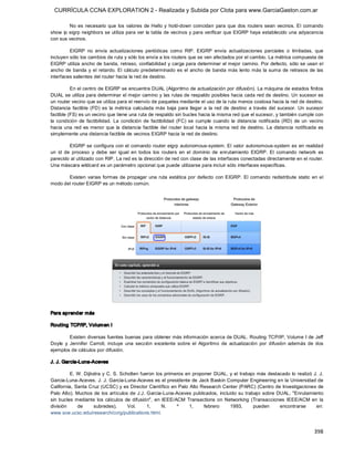 CURRÍCULA CCNA EXPLORATION 2 - Realizada y Subida por Clota para www.GarciaGaston.com.ar

         No  es  necesario  que  los  valores  de Hello  y  hold­down  coincidan  para  que  dos  routers  sean  vecinos.  El  comando 
show  ip eigrp neighbors se utiliza para ver la tabla de vecinos y para verificar que EIGRP haya establecido una adyacencia 
con sus vecinos. 

         EIGRP  no  envía  actualizaciones  periódicas  como  RIP.  EIGRP  envía  actualizaciones  parciales  o  limitadas,  que 
incluyen sólo los cambios de ruta y sólo los envía a los routers que se ven afectados por el cambio. La métrica compuesta de 
EIGRP utiliza ancho de banda, retraso, confiabilidad y carga para determinar el mejor camino. Por defecto, sólo se usan el 
ancho  de  banda  y  el  retardo. El  cálculo  predeterminado  es  el  ancho  de  banda más  lento más  la  suma  de  retrasos  de  las 
interfaces salientes del router hacia la red de destino. 

          En el centro de EIGRP se encuentra DUAL (Algoritmo de actualización por difusión). La máquina de estados finitos 
DUAL se utiliza para determinar el mejor camino y las rutas de respaldo posibles hacia cada red de destino. Un sucesor es 
un router vecino que se utiliza para el reenvío de paquetes mediante el uso de la ruta menos costosa hacia la red de destino. 
Distancia  factible  (FD)  es  la  métrica  calculada  más  baja  para  llegar  a  la  red  de  destino  a  través  del  sucesor.  Un  sucesor 
factible (FS) es un vecino que tiene una ruta de respaldo sin bucles hacia la misma red que el sucesor, y también cumple con 
la  condición  de  factibilidad.  La  condición  de  factibilidad  (FC)  se  cumple  cuando  la  distancia  notificada  (RD)  de  un  vecino 
hacia  una  red  es menor que  la  distancia  factible  del  router  local  hacia  la  misma  red  de  destino.  La  distancia  notificada  es 
simplemente una distancia factible de vecinos EIGRP hacia la red de destino. 

          EIGRP se configura con el comando router eigrp autonomous­system. El  valor autonomous­system es  en realidad 
un  id  de  proceso  y  debe  ser  igual  en  todos  los  routers  en  el  dominio  de  enrutamiento  EIGRP.  El  comando  network  es 
parecido al utilizado con RIP. La red es la dirección de red con clase de las interfaces conectadas directamente en el router. 
Una máscara wildcard es un parámetro opcional que puede utilizarse para incluir sólo interfaces específicas. 

       Existen  varias  formas  de  propagar  una  ruta  estática  por  defecto  con  EIGRP. El  comando  redistribute  static  en  el 
modo del router EIGRP es un método común. 




Para aprender más 

Routing TCP/IP, Volum en I 

          Existen diversas fuentes buenas para obtener más información acerca de DUAL. Routing  TCP/IP, Volume I de Jeff 
Doyle  y  Jennifer  Carroll,  incluye  una  sección  excelente  sobre  el  Algoritmo  de  actualización  por  difusión  además  de  dos 
ejemplos de cálculos por difusión. 

J. J. Garcia­Luna­Aceves 

          E. W. Dijkstra y C. S. Scholten  fueron  los  primeros en  proponer DUAL,  y el trabajo más destacado lo realizó  J.  J. 
Garcia­Luna­Aceves. J. J. Garcia­Luna­Aceves es el presidente de Jack Baskin Computer Engineering en la Universidad de 
California, Santa Cruz (UCSC) y es Director Científico en Palo  Alto Research Center (PARC) (Centro de Investigaciones de 
Palo Alto).  Muchos  de  los  artículos de J.J. Garcia­Luna­Aceves publicados,  incluido su trabajo sobre DUAL,  "Enrutamiento 
sin  bucles  mediante  los  cálculos  de  difusión",  en  IEEE/ACM  Transactions  on  Networking  (Transacciones  IEEE/ACM  en  la 
división      de     subredes),        Vol.      1,      N.     º    1,    febrero      1993,      pueden     encontrarse     en: 
www.soe.ucsc.edu/research/ccrg/publications.html.


                                                                                                                                         398 
 