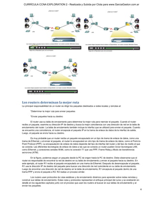 CURRÍCULA CCNA EXPLORATION 2 - Realizada y Subida por Clota para www.GarciaGaston.com.ar




Los routers determinan la mejor ruta 
La principal responsabilidad de un router es dirigir los paquetes destinados a redes locales y remotas al: 

         *Determinar la mejor ruta para enviar paquetes 

         *Enviar paquetes hacia su destino 

         El router usa su tabla de enrutamiento para determinar la mejor ruta para reenviar el paquete. Cuando el router 
recibe un paquete, examina su dirección IP de destino y busca la mejor coincidencia con una dirección de red en la tabla de 
enrutamiento del router. La tabla de enrutamiento también incluye la interfaz que se utilizará para enviar el paquete. Cuando 
se encuentra una coincidencia, el router encapsula el paquete IP en la trama de enlace de datos de la interfaz de salida. 
Luego, el paquete se envía hacia su destino. 

         Es muy probable que un router reciba un paquete encapsulado en un tipo de trama de enlace de datos, como una 
trama de Ethernet, y al enviar el paquete, el router lo encapsulará en otro tipo de trama de enlace de datos, como el Point­to­ 
Point Protocol (PPP). La encapsulación de enlace de datos depende del tipo de interfaz del router y del tipo de medio al que 
se conecta. Las diferentes tecnologías de enlace de datos a las que se conecta un router pueden incluir tecnologías LAN, 
como Ethernet, y conexiones seriales WAN, como la conexión T1 que usa PPP, Frame Relay y Modo de transferencia 
asíncrona (ATM). 

         En la figura, podemos seguir un paquete desde la PC de origen hasta la PC de destino. Debe observarse que el 
router es responsable de encontrar la red de destino en su tabla de enrutamiento y enviar el paquete hacia su destino. En 
este ejemplo, el router R1 recibe el paquete encapsulado en una trama de Ethernet. Después de desencapsular el paquete, 
R1 usa la dirección IP de destino del paquete para buscar una dirección de red coincidente en su tabla de enrutamiento. 
Luego de encontrar una dirección de red de destino en la tabla de enrutamiento, R1 encapsula el paquete dentro de una 
trama PPP y envía el paquete a R2. R2 realiza un proceso similar. 

         Los routers usan protocolos de rutas estáticas y de enrutamiento dinámico para aprender sobre redes remotas y 
construir sus tablas de enrutamiento. Estas rutas y protocolos representan el enfoque principal del curso y se analizarán en 
detalle en los siguientes capítulos junto con el proceso que usan los routers al buscar en sus tablas de enrutamiento y al 
enviar los paquetes.
                                                                                                                                4 
 