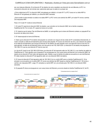 CURRÍCULA CCNA EXPLORATION 2 - Realizada y Subida por Clota para www.GarciaGaston.com.ar

ser una máscara diferente. Si la dirección IP de destino da como resultado una dirección de red diferente, la PC1 no 
conocerá la dirección de red remota real, solamente sabe que no está en su propia red. 

¿Cómo determina la PC1 la dirección MAC del gateway por defecto, el router R1? La PC1 busca en su tabla ARP la 
dirección IP del gateway por defecto y su dirección MAC asociada. 

¿Qué sucede si esta entrada no existe en la tabla ARP? La PC1 envía una solicitud de ARP y el router R1 envía a cambio 
una respuesta ARP. 

Paso 2: El router R1 recibe la trama Ethernet 

1. El router R1 examina la dirección MAC de destino, que coincide con la dirección MAC de la interfaz receptora, 
FastEthernet 0/0. Por lo tanto, R1 copiará la trama en su búfer. 

2. R1 observa que el campo Tipo de Ethernet es 0x800, lo cual significa que la trama de Ethernet contiene un paquete IP en 
la porción de datos de la trama. 

3. R1 desencapsula la trama de Ethernet. 

4. Dado que la dirección IP de destino del paquete no coincide con ninguna de las redes de R1 conectadas directamente, el 
router consulta su tabla de enrutamiento para enrutar este paquete. R1 busca una dirección de red y una máscara de subred 
en la tabla de enrutamiento que incluya la dirección IP de destino de este paquete como una dirección host en esa red. En 
este ejemplo, la tabla de enrutamiento tiene una ruta para la red 192.168.4.0/24. La dirección IP de destino del paquete es 
192.168.4.10, que es una dirección IP host en esa red. 

La ruta de R1 hacia la red 192.168.4.0/24 tiene una dirección IP del siguiente salto de 192.168.2.2 y una interfaz de salida de 
FastEthernet 0/1. Esto significa que el paquete IP se encapsulará en una nueva trama de Ethernet con la dirección MAC de 
destino de la dirección IP del router del siguiente salto. Debido a que la interfaz de salida se encuentra en una red Ethernet, 
R1 debe resolver la dirección IP del siguiente salto con una dirección MAC de destino. 

5. R1 busca la dirección IP del siguiente salto de 192.168.2.2 en su caché ARP para su interfaz FastEthernet 0/1. Si la 
entrada no se encuentra en el caché ARP, R1 envía una solicitud de ARP desde su interfaz FastEthernet 0/1. R2 envía a 
cambio una respuesta ARP. Luego, R1 actualiza su caché ARP con una entrada para 192.168.2.2 y la dirección MAC 
asociada. 

6. El paquete IP ahora se encapsula en una nueva trama de Ethernet y se envía desde la interfaz FastEthernet 0/1 de R1.




                                                                                                                             40 
 