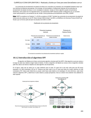 CURRÍCULA CCNA EXPLORATION 2 - Realizada y Subida por Clota para www.GarciaGaston.com.ar

     Los protocolos de enrutamiento de estado de enlace son conocidos por presentar una complejidad bastante mayor que 
sus vectores de distancia equivalentes. Sin embargo, la funcionalidad y configuración básicas de los protocolos de 
enrutamiento de estado de enlace no son complejas en absoluto. Incluso el mismo algoritmo puede comprenderse 
fácilmente, como podrá ver en el siguiente tema. Las operaciones OSPF básicas pueden configurarse con un comando 
router ospf process­id y una sentencia de red, similar a otros protocolos de enrutamiento como RIP y EIGRP. 

Nota: OSPF se analiza en el Capitulo 11 e IS­IS se analiza en CCNP. También hay protocolos de enrutamiento de estado de 
enlace para las redes que no son IP. Éstos incluyen DNA de fase V de DEC y el NetWare Link Services Protocol (NLSP) de 
Novell, que no forman parte del plan de estudios de CCNA ni CCNP. 




10.1.2 Introducción al algoritmo SPF 
          Al algoritmo de Dijkstra se lo llama comúnmente algoritmo shortest path first (SPF). Este algoritmo acumula costos a 
lo largo de cada ruta, desde el origen hasta el destino. Si bien al algoritmo de Dijkstra se conoce como el algoritmo shortest 
path first, éste es de hecho el objetivo de cada algoritmo de enrutamiento. 

En  la  figura,  cada  ruta  se  rotula  con  un  valor  arbitrario  para  el  costo.  El  costo  de  la  ruta  más  corta  para  que  R2  envíe 
paquetes  a  la  LAN  conectada  a R3  es  27. Observe  que  este  costo  no  es  27  para  que  todos  los  routers  alcancen  la  LAN 
conectada a R3. Cada router determina su propio costo hacia cada destino en  la topología. En otros términos, cada router 
calcula el algoritmo SPF y determina el costo desde su propia perspectiva.  Esto se volverá más  evidente más adelante en 
este capítulo.




                                                                                                                                           400 
 