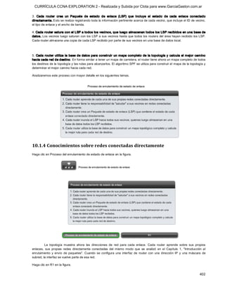 CURRÍCULA CCNA EXPLORATION 2 - Realizada y Subida por Clota para www.GarciaGaston.com.ar

3.  Cada  router  crea  un  Paquete  de  estado  de  enlace  (LSP)  que  incluye  el  estado  de  cada  enlace  conectado 
directamente. Esto se realiza registrando toda la información pertinente acerca de cada vecino, que incluye el ID de vecino, 
el tipo de enlace y el ancho de banda. 

4. Cada router satura con el LSP a todos los vecino s, que luego almacenan todos los LSP recibidos en una base de 
datos. Los vecinos  luego saturan con  los  LSP a sus vecinos  hasta que  todos los  routers del área  hayan  recibido  los LSP. 
Cada router almacena una copia de cada LSP recibido por parte de sus vecinos en una base de datos local. 



5.  Cada  router utiliza la base de datos para construir  un mapa completo  de la topología y calcula el mejor cam ino 
hacia cada red de destino. En forma similar a tener un mapa de carretera, el router tiene ahora un mapa completo de todos 
los destinos de la topología y las rutas para alcanzarlos. El algoritmo SPF se utiliza para construir el mapa de la topología y 
determinar el mejor camino hacia cada red. 

Analizaremos este proceso con mayor detalle en los siguientes temas. 




10.1.4 Conocimientos sobre redes conectadas directamente 
Haga clic en Proceso del enrutamiento de estado de enlace en la figura. 




         La  topología  muestra  ahora  las  direcciones  de  red  para  cada  enlace.  Cada  router  aprende  sobre  sus  propios 
enlaces,  sus  propias  redes  directamente  conectadas  del  mismo  modo  que  se  analizó  en  el  Capítulo  1,  "Introducción  al 
enrutamiento  y  envío  de  paquetes".  Cuando  se  configura  una  interfaz  de  router  con  una  dirección  IP  y  una  máscara  de 
subred, la interfaz se vuelve parte de esa red. 

Haga clic en R1 en la figura.


                                                                                                                                 402 
 