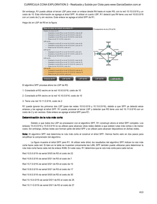 CURRÍCULA CCNA EXPLORATION 2 - Realizada y Subida por Clota para www.GarciaGaston.com.ar

Sin embargo, R1 puede utilizar el tercer LSP para crear un enlace desde R4 hasta el router R5, con la red 10.10.0.0/16 y un 
costo de 10. Esta información se agrega al árbol SPF. Al utilizar el cuarto LSP, R1 detectó que R4 tiene una red 10.8.0.0/16 
con un costo de 2 y sin vecinos. Este enlace se agrega al árbol SPF de R1. 

Haga clic en LSP de R5 en la figura. 




El algoritmo SPF procesa ahora los LSP de R5: 

1. Conectado al R2 vecino en la red 10.9.0.0/16, costo de 10 

2. Conectado al R4 vecino en la red 10.10.0.0/16, costo de 10 

3. Tiene una red 10.11.0.0/16, costo de 2 

R1  puede  ignorar  los  primeros  dos  LSP  (para  las  redes  10.9.0.0/16  y  10.10.0.0/16),  debido  a  que  SPF  ya  detectó  estos 
enlaces y  los agregó  al árbol SPF.  R1 puede procesar el tercer  LSP y detectar que R5 tiene  una red 10.11.0.0/16 con  un 
costo de 2 y sin vecinos. Este enlace se agrega al árbol SPF para R1. 

Determinación de la ruta más corta 

         Debido a que todos los LSP se procesaron con el algoritmo SPF, R1 construyó ahora el  árbol SPF completo.  Los 
enlaces 10.4.0.0/16 y 10.9.0.0/16 no se utilizan para alcanzar otras redes debido a que existen rutas más cortas o de menor 
costo. Sin embargo, dichas redes aún forman parte del árbol SPF y se utilizan para alcanzar dispositivos en dichas redes. 

Nota:  El  algoritmo SPF  real  determina  la  ruta  más  corta  al  construir  el  árbol  SPF.  Hemos  hecho  esto  en  dos  pasos  para 
simplificar la comprensión del algoritmo. 

         La figura muestra el árbol SPF para R1. Al utilizar este árbol,  los resultados del algoritmo SPF indican la ruta más 
corta hacia cada red. Si bien en  la tabla se muestran únicamente las LAN, SPF también puede utilizarse para determinar la 
ruta más corta hacia cada red de enlace WAN. En este caso, R1 determina que la ruta más corta para cada red es: 

Red 10.5.0.0/16 via serial 0/0/0 de R2 al costo de 22 

Red 10.6.0.0/16 via serial 0/0/1 de R3 al costo de 7 

Red 10.7.0.0/16 via serial 0/0/1 de R3 al costo de 15 

Red 10.8.0.0/16 via serial 0/0/1 de R3 al costo de 17 

Red 10.9.0.0/16 via serial 0/0/0 de R2 al costo de 30 

Red 10.10.0.0/16 via serial 0/0/1 de R3 al costo de 25 

Red 10.11.0.0/16 via serial 0/0/1 de R3 al costo de 27


                                                                                                                                    413 
 