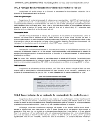 CURRÍCULA CCNA EXPLORATION 2 - Realizada y Subida por Clota para www.GarciaGaston.com.ar


10.2.1 Ventajas de un protocolo de enrutamiento de estado de enlace 
         Las  siguientes  son  algunas  ventajas  de  los  protocolos  de  enrutamiento  de  estado  de  enlace  comparados  con  los 
protocolos de enrutamiento por vector de distancia. 

Crean un mapa topológico 

         Los protocolos de enrutamiento de estado de enlace crean un mapa topológico o árbol SPF de la topología de red. 
Los protocolos de enrutamiento por vector de distancia no tienen un mapa topológico de la red. Los routers que implementan 
un protocolo de enrutamiento por vector de distancia sólo tienen una lista de redes, que incluye el costo (distancia) y routers 
del siguiente salto (dirección) a dichas redes. Debido a que los protocolos de enrutamiento de estado de enlace intercambian 
estados  de  enlace,  el  algoritmo  SPF  puede  crear  un  árbol  SPF  de  la  red.  Al  utilizar  el  árbol  SPF,  cada  router  puede 
determinar en forma independiente la ruta más corta a cada red. 

Convergencia rápida 

         Al  recibir  un Paquete de estado de enlace (LSP),  los protocolos de enrutamiento de estado de  enlace saturan de 
inmediato  con  el  LSP  todas  las  interfaces  excepto  la  interfaz  desde  la  que  se  recibió  el  LSP.  Un  router  que  utiliza  un 
protocolo de enrutamiento por vector de distancia necesita procesar cada actualización de enrutamiento y actualizar su tabla 
de enrutamiento antes de saturarlas a otras interfaces, incluso con  updates disparados. Se  obtiene  una convergencia  más 
rápida para los protocolos de enrutamiento de estado de enlace. EIGRP es una excepción notable. 

Actualizaciones desencadenadas por eventos 

         Después de la saturación inicial de los LSP, los protocolos de enrutamiento de estado de enlace sólo envían un LSP 
cuando hay un cambio en la topología. El LSP sólo incluye la información relacionada con el enlace afectado. A diferencia de 
algunos protocolos de enrutamiento por vector de distancia, los protocolos de enrutamiento de estado de enlace no envían 
actualizaciones periódicas. 

Nota:  Los  routers OSPF  realizan  la  saturación  de  sus  propios  estados  de  enlace  cada  30 minutos.  Esto  se  conoce  como 
actualización reiterada y se analiza en el capítulo siguiente. Asimismo, no todos los protocolos de enrutamiento por vector de 
distancia envían actualizaciones periódicas. RIP e IGRP envían actualizaciones periódicas; sin embargo, EIGRP no lo hace. 

Diseño jerárquico 

         Los protocolos de enrutamiento de estado de enlace, como OSPF e IS­IS utilizan el concepto de áreas. Las áreas 
múltiples crean  un diseño jerárquico para redes y permiten una mejor agregación de ruta (resumen) y el aislamiento de los 
problemas de enrutamiento dentro del área. Los OSPF de áreas múltiples e IS­IS se analizan más adelante en CCNP. 




10.2.2 Requerimientos de un protocolo de enrutamiento de estado de enlace 
        Los  protocolos  de  enrutamiento  de  estado  de  enlace  modernos  están  diseñados  para minimizar  los  efectos  en  la 
memoria, el CPU y el ancho de banda. La utilización y configuración de áreas múltiples puede reducir el tamaño de las bases 
de datos de estado de enlace. Las áreas múltiples también pueden limitar el grado de saturación de información de estado 
de enlace en un dominio de enrutamiento y enviar los LSP sólo a aquellos routers que los necesitan. 

         Por  ejemplo,  cuando  hay  un  cambio  en  la  topología,  sólo  aquellos  routers  del  área  afectada  reciben  el  LSP  y 
ejecutan  el  algoritmo  SPF.  Esto  puede  ayudar  a  aislar  un  enlace  inestable  en  un  área  específica  en  el  dominio  de 
enrutamiento.  En la figura, hay tres  dominios de enrutamiento  independientes:  Área 1,  Área 0  y  Área 51. Si una  red en el 
Área 51 se desactiva,  el LSP con  la  información sobre este  enlace desactivado se satura sólo a otros routers en tal área. 
Únicamente  los  routers  del  Área  51  necesitan  actualizar  sus  bases  de  datos  de  estado  de  enlace,  volver  a  ejecutar  el 
algoritmo  SPF, crear un  nuevo árbol  SPF y actualizar sus  tablas  de enrutamiento.  Los routers de otras áreas notarán que

                                                                                                                                      415 
 
