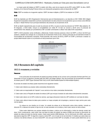 CURRÍCULA CCNA EXPLORATION 2 - Realizada y Subida por Clota para www.GarciaGaston.com.ar

    La mayor parte del trabajo en OSPF lo realizó John Moy, autor de la mayoría de los RFC sobre OSPF. Su libro, OSPF, 
Anatomy of an Internet Routing Protocol ofrece una interesante perspectiva sobre el desarrollo de OSPF. 

Nota: OSPF se analiza en el siguiente capítulo. OSPF de áreas múltiples y OSPFv3 se analizan en CCNP. 

IS­IS 

IS­IS fue diseñado por ISO (Organización Internacional para la Estandarización) y se describe  en ISO  10589. DEC (Digital 
Equipment Corporation) desarrolló la primera representación de este protocolo de enrutamiento que se conoce como DECnet 
de fase V. Radia Perlman fue la principal diseñadora del protocolo de enrutamiento IS­IS. 

IS­IS se diseñó originalmente para el suite de protocolo de OSI y no para el suite de protocolo de TCP/IP. Más adelante, IS­ 
IS  integrado,  o  IS­IS  doble,  incluyó  la  compatibilidad  con  redes  IP.  Si  bien  se  conoció  a  IS­IS  como  el  protocolo  de 
enrutamiento más utilizado por proveedores e ISP, se están comenzando a utilizar más redes IS­IS corporativas. 

OSPF e IS­IS presentan varias similitudes y diferencias. Existen diversas posturas a favor de OSPF y a favor de IS­IS que 
analizan y debaten las ventajas de un protocolo de enrutamiento frente al otro. Ambos protocolos de enrutamiento brindan la 
funcionalidad de enrutamiento necesaria. Podrá aprender más acerca de IS­IS y OSPF en CCNP y comenzar a realizar su 
propia determinación sobre si un protocolo es más provechoso que el otro. 




10.3 Resumen del capítulo 
10.3.1 resumen y revisión 
Resum en 

         A los protocolos de enrutamiento de estado de enlace también se los conoce como protocolos shortest path first y se 
desarrollan en torno al algoritmo shortest path first (SPF) de Edsger Dijkstra. Hay dos protocolos de enrutamiento de estado 
de enlace para IP: OSPF (Open Shortest Path First) e IS­IS (Intermediate­System­to­Intermediate­System). 

El proceso de estado de enlace puede resumirse de la siguiente manera: 

1. Cada router detecta sus propias redes conectadas directamente. 

2. Cada router es responsable de "saludar" a sus vecinos en las redes conectadas directamente. 

3. Cada router crea un Paquete de estado de enlace (LSP) que incluye el estado de cada enlace directamente conectado. 

4. Cada router satura con el LSP a todos los vecinos, que luego almacenan todos los LSP recibidos en una base de datos. 

5. Cada router utiliza la base de datos para construir un mapa completo de la topología y calcula el mejor camino para cada 
red de destino. 

         Un  enlace  es  una  interfaz  en  el  router.  Un  estado  de  enlace  es  la  información  sobre  dicha  interfaz,  incluida  su 
dirección IP y máscara de subred, el tipo de red, el costo asociado con el enlace y todo router vecino en dicho enlace. 

         Cada  router  determina  sus  propios  estados  de  enlace  y  satura  con  la  información  a  todos  los  demás  routers  del 
área. Como consecuencia, cada router crea una  base de datos de estado de enlace (LSDB) que  incluye  la  información de 
estado de enlace de todos los demás routers. Cada router tendrá LSDB idénticas. Con la información de LSDB, cada router 
ejecutará el algoritmo SPF. El algoritmo creará un árbol SPF, con el router en la raíz del árbol. A medida que cada enlace se 
conecta a los demás enlaces, se crea el árbol SPF. Una vez que el árbol SPF se completa, el router puede determinar por su

                                                                                                                                      417 
 
