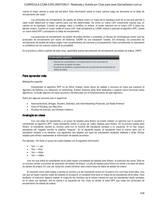CURRÍCULA CCNA EXPLORATION 2 - Realizada y Subida por Clota para www.GarciaGaston.com.ar

cuenta  el  mejor  camino  a  cada  red  del  árbol.  Esta  información  sobre  el  mejor  camino  luego  se  almacena  en  la  tabla  de 
enrutamiento del router. 

         Los protocolos de enrutamiento de  estado de  enlace crean un mapa de  la topología local  de  la  red que permite  a 
cada  router  determinar  el  mejor  camino  para  una  red  determinada.  Se  envía  un  nuevo  LSP  únicamente  cuando  hay  un 
cambio  en  la  topología.  Cuando  se  agrega,  retira  o  modifica  un  enlace,  el  router  saturará  con  el  nuevo  LSP  a  todos  los 
demás routers. Cuando un router recibe el nuevo LSP, éste actualizará su LSDB, volverá a ejecutar el algoritmo SPF, creará 
un nuevo árbol SPF y actualizará su tabla de enrutamiento. 

         Los protocolos de enrutamiento de estado de enlace tienden a presentar un tiempo de convergencia menor que los 
protocolos  de  enrutamiento  por  vector  de  distancia.  EIGRP  es  una  excepción  notable.  Sin  embargo,  los  protocolos  de 
enrutamiento de estado de enlace exigen más requerimientos de memoria y procesamiento. Esto normalmente no representa 
un problema con los nuevos routers de la actualidad. 

En el próximo y último capítulo de este curso, aprenderá acerca del protocolo de enrutamiento de estado de enlace, OSPF. 




Para aprender más 

Bibliografía sugerida 

         Comprender  el  algoritmo  SPF  no  es  difícil.  Existen  varios  libros  de  calidad  y  recursos  en  línea  que  explican  el 
algoritmo de Dijkstra y su utilización en networking. Existen  diversos sitios Web dedicados a explicar cómo funcionan estos 
algoritmos. Consulte algunos de estos recursos y familiarícese con el funcionamiento de este algoritmo. 

Éstos son algunos recursos que le sugerimos:

     ·    Interconnections, Bridges, Routers, Switches, and Internetworking Protocols, por Radia Perlman
     ·    Cisco IP Routing, por Alex Zinin
     ·    Routing the Internet, por Christian Huitema 

Analogía en clase 

          Con una clase de estudiantes y  un grupo  de tarjetas para fichero se puede  realizar un ejercicio que  lo  ayudará  a 
comprender  el  algoritmo SPF.  Cada  estudiante  recibe  un  grupo  de  cuatro  tarjetas  para fichero.  En  la  primera  tarjeta  para 
fichero,  el  estudiante  escribe  su  nombre  junto  con  el  nombre  del  estudiante  sentado  a  su  izquierda.  Si  no  hay  ningún 
estudiante  allí,  hágales  escribir  la  palabra  "ninguno".  En  la  siguiente  tarjeta,  el  estudiante  hará  lo  mismo  pero  con  el 
estudiante  sentado  a  su  derecha.  Las  siguientes  dos  tarjetas  son  para  los  estudiantes  sentados  adelante  y  atrás.  Dichas 
tarjetas para fichero representan la información de estado de enlace. 

Por ejemplo, Teri tiene un grupo de cuatro tarjetas con la siguiente información:

     ·    Teri ­­­> Jen
     ·    Teri ­­­>Pat
     ·    Teri ­­­>Rick
     ·    Teri ­­­>Allan 

    Una vez que todos los estudiantes de la clase hayan completado las tarjetas para fichero, el instructor las reúne. Éste es 
un proceso similar al proceso de saturación de estado de enlace. La pila de tarjetas para fichero es similar a la base de datos 
de estado de enlace. En una red, todos los routers tendrían esta misma base de datos de estado de enlace. 

      El instructor toma cada tarjeta y escribe el nombre y el del estudiante vecino en la pizarra con una línea entre ellos. Una 
vez que se hayan trascrito todas las tarjetas en la pizarra, el resultado final será un mapa de los estudiantes de la clase. Para 
facilitarlo, el instructor debería realizar el mapa de los nombres de la misma manera en que  los estudiantes están sentados 
en  la  clase,  por  ejemplo,  Jen  se  sienta  a  la  izquierda  de  Teri.  Esto  es  similar  al  árbol  SPF  que  crean  los  protocolos  de 
enrutamiento de estado de enlace.



                                                                                                                                          418 
 