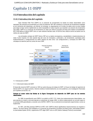 CURRÍCULA CCNA EXPLORATION 2 - Realizada y Subida por Clota para www.GarciaGaston.com.ar



Capítulo 11 OSPF 
11.0 Introducción del capítulo 
11.0.1 Introducción del capítulo 
          Open  Shortest  Path  First  (OSPF)  es  un  protocolo  de  enrutamiento  de  estado  de  enlace  desarrollado  como 
reemplazo del protocolo de enrutamiento por vector de distancia: RIP. RIP constituyó un protocolo de enrutamiento aceptable 
en  los comienzos del  networking  y  de Internet;  sin  embargo,  su dependencia en el conteo de saltos como la única medida 
para elegir el mejor camino rápidamente se volvió inaceptable en redes mayores que necesitan una solución de enrutamiento 
más sólida. OSPF es un protocolo de enrutamiento sin clase que utiliza el concepto de áreas para realizar la escalabilidad. 
RFC 2328 define la métrica OSPF como un valor arbitrario llamado costo. El IOS de Cisco utiliza el ancho de banda como la 
métrica de costo de OSPF. 

        Las principales ventajas de OSPF frente a RIP son su rápida convergencia  y escalabilidad a implementaciones de 
redes  mucho  mayores.  En  este  capítulo  final  del  curso  de  Conceptos  y  protocolos  y  de  enrutamiento,  aprenderá  sobre 
implementaciones  y  configuraciones  de  OSPF  básicas  de  área  única.  Las  configuraciones  y  conceptos  de  OSPF  más 
complejos se reservan para los cursos de nivel CCNP. 




11.1 Introducción al OSPF 

11.1.1 Información básica del OSPF 

El desarrollo inicial de OSPF comenzó en 1987 por parte del grupo de trabajo de OSPF, el Grupo de trabajo de ingeniería de 
Internet  (IETF). En aquel momento,  Internet  constituía  fundamentalmente una  red académica y de  investigación  financiada 
por el gobierno de los EE. UU. 

Coloque  el  c ursor  sobre  las  fechas  en  la  figura  Cronograma  de  desarrollo  de  OSPF  para  ver  los  eventos 
relacionados. 

         En 1989, la especificación para OSPFv1 se publicó en RFC 1131. Había dos implementaciones desarrolladas: una 
para ejecutar en routers y otra para ejecutar en estaciones de trabajo UNIX. La última implementación se convirtió luego en 
un proceso UNIX generalizado y conocido como GATED. OSPFv1 fue un protocolo de enrutamiento experimental y nunca se 
implementó. 

         En 1991, John Moy introdujo OSPFv2 en RFC 1247. OSPFv2 ofrecía significativas mejoras técnicas con respecto a 
OSPFv1. Al mismo tiempo, ISO trabajaba en un protocolo de enrutamiento de estado de enlace propio, Intermediate System­ 
to­Intermediate System (IS­IS). Lógicamente, IETF eligió OSPF como su IGP (Interior Gateway Protocol) recomendado.


                                                                                                                              419 
 