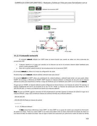 CURRÍCULA CCNA EXPLORATION 2 - Realizada y Subida por Clota para www.GarciaGaston.com.ar




11.2.3 Comando network 
        El  comando  netw ork  utilizado  con  OSPF  tiene  la  misma  función  que  cuando  se  utiliza  con  otros  protocolos  de 
enrutamiento IGP:

     ·     Cualquier interfaz en un  router que coincida con  la dirección de red en  el comando network estará habilitada para 
           enviar y recibir paquetes OSPF.
     ·     Esta red (o subred) estará incluida en las actualizaciones de enrutamiento OSPF. 

El comando netw ork se utiliza en el modo de configuración de router. 

Router(config­router)#network  network­address wildcard­mask area area­id 

El comando  netw ork  de OSPF utiliza  una combinación de  network­address  y  wildcard­mask similar a la  que puede utilizar 
EIGRP. Sin embargo, a diferencia de EIGRP, OSPF requiere la máscara wildcard. La dirección de red junto con la máscara 
wildcard se utiliza para especificar la interfaz o rango de interfaces que se habilitarán para OSPF con el comando network. 

Al igual que con EIGRP, la máscara wildcard puede configurarse en forma inversa a una máscara de subred. Por ejemplo, la 
interfaz  FastEthernet  0/0  de R1  se  encuentra  en  la  red  172.16.1.16/28.  La máscara  de  subred  para esta  interfaz  es  /28  ó 
255.255.255.240. Lo inverso a la máscara de subred es la máscara wildcard. 

Nota: Al igual que EIGRP, algunas versiones de IOS simplemente le permiten ingresar la máscara de subred en lugar de la 
máscara wildcard. Luego, IOS convierte la máscara de subred al formato de la máscara wildcard. 

 255.255.255.255 

­ 255.255.255.240 Reste la máscara de subred 

 ­­­­­­­­­­­­­­­ 

  0. 0. 0. 15 Máscara wildcard 

        El área area­id hace referencia al área OSPF. Un área OSPF es un grupo de routers que comparte la información 
de estado de enlace.  Todos los routers OSPF en la misma área deben tener la misma información de estado de enlace en 
sus bases de datos de estado de enlace. Esto se logra a través de la saturación por parte de los routers de todos los demás


                                                                                                                                   428 
 