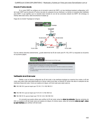 CURRÍCULA CCNA EXPLORATION 2 - Realizada y Subida por Clota para www.GarciaGaston.com.ar

Dirección IP activa más alta 

          Si un router OSPF se configura con el comando router­id de OSPF y no hay interfaces loopback configuradas, la ID 
del router OSPF será la dirección IP activa más alta de cualquiera de sus interfaces. La interfaz no necesita estar habilitada 
para  OSPF,  lo  que  significa  que  no  necesita  estar  incluida  en  uno  de  los  comandos  network  de  OSPF.  Sin  embargo,  la 
interfaz debe estar activa, debe encontrarse en estado up. 

Haga clic en el botón Topología en la figura. 




Con los criterios descritos anteriormente, ¿puede determinar las ID del router para R1, R2 y R3? La respuesta se encuentra 
en la próxima página. 




Verificación de la ID del router 

         Debido a que no hemos configurado las ID del router ni  las interfaces  loopback en nuestros tres routers, la ID del 
router para cada router está determinada por el tercer criterio de la lista: la dirección IP activa más alta en cualquiera de las 
interfaces físicas del router. Como se muestra en la figura, la ID del router para cada router es: 

R1: 192.168.10.5, que es mayor que 172.16.1.17 ó 192.168.10.1 



R2: 192.168.10.9, que es mayor que 10.10.10.1 ó 192.168.10.2 

R3: 192.168.10.10, que es mayor que 172.16.1.33 ó 192.168.10.6 

         Un comando que puede  utilizar para  verificar  la ID del router  actual es  show  ip protocols. Algunas versiones de 
IOS no muestran la ID del router como se muestra en la figura. En dichos casos, utilice los comandos show  ip ospf o show 
ip ospf interface para verificar la ID del router.




                                                                                                                                 430 
 