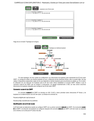 CURRÍCULA CCNA EXPLORATION 2 - Realizada y Subida por Clota para www.GarciaGaston.com.ar




Haga clic en el botón Topología en la figura. 




           En esta topología,  los tres routers se configuraron  con direcciones de  loopback  para representar las ID del router 
OSPF. La ventaja de utilizar una interfaz loopback es que, a diferencia de las interfaces físicas, ésta no puede fallar. No hay 
cables ni dispositivos adyacentes reales de los que dependa la interfaz loopback para encontrarse en estado up. Por lo tanto, 
la  utilización  de  una  dirección  de  loopback  para  la  ID  del  router  ofrece  estabilidad  al  proceso  OSPF.  Debido  a  que  el 
comando  router­id  de  OSPF  que  se  analiza  a  continuación,  se  agregó  recientemente  a  IOS,  es  más  común  encontrar 
direcciones de loopback utilizadas para configurar las ID del router OSPF. 

Comando router­id de OSPF 

        El  comando  router­id  de  OSPF  se  introdujo  en  IOS  12.0(T)  y  tiene  prioridad  sobre  direcciones  IP  físicas  y  de 
loopback en la determinación de la ID del router. La sintaxis de comando es: 

Router(config)#router ospf process­id 

Router(config­router)#router­id ip­address 

Modificación de la ID del router 

La ID del router se selecciona cuando se configura OSPF con su primer comando netw ork de OSPF. Si el comando router­ 
id de OSPF o la dirección de loopback se configuran después del comando netw ork de OSPF, la ID del router se obtendrá 
de la interfaz con la dirección IP activa más alta.

                                                                                                                                    432 
 
