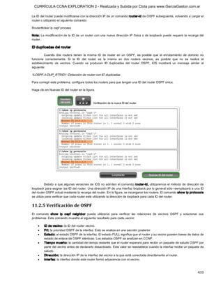 CURRÍCULA CCNA EXPLORATION 2 - Realizada y Subida por Clota para www.GarciaGaston.com.ar

La ID del router puede modificarse con la dirección IP de un comando router­id de OSPF subsiguiente, volviendo a cargar el 
router o utilizando el siguiente comando: 

Router#clear ip ospf process 

Nota: La modificación de la  ID de un router con  una  nueva dirección IP física o de loopback puede requerir la recarga del 
router. 

ID duplicadas del router 

         Cuando  dos  routers  tienen  la  misma  ID  de  router  en  un  OSPF,  es  posible  que  el  enrutamiento  de  dominio  no 
funcione  correctamente.  Si  la  ID  del  router  es  la  misma  en  dos  routers  vecinos,  es  posible  que  no  se  realice  el 
establecimiento  de  vecinos.  Cuando  se  producen  ID  duplicadas  del  router  OSPF,  IOS  mostrará  un  mensaje  similar  al 
siguiente: 

%OSPF­4­DUP_RTRID1: Detección de router con ID duplicadas 

Para corregir este problema, configure todos los routers para que tengan una ID del router OSPF única. 

Haga clic en Nuevas ID del router en la figura. 




          Debido a que algunas  versiones de IOS no admiten el comando  router­id, utilizaremos el método de  dirección de 
loopback para asignar las ID del router. Una dirección IP de una interfaz loopback por lo general sólo reemplazará a una ID 
del router OSPF actual mediante la recarga del router. En la figura, se recargaron los routers. El comando show  ip protocols 
se utiliza para verificar que cada router esté utilizando la dirección de loopback para cada ID del router. 


11.2.5 Verificación de OSPF 
El  comando  show   ip  ospf  neighbor  puede  utilizarse  para  verificar  las  relaciones  de  vecinos  OSPF  y  solucionar  sus 
problemas. Este comando muestra el siguiente resultado para cada vecino:

    ·    ID de vecino: la ID del router vecino.
    ·    Pri: la prioridad OSPF de la interfaz. Esto se analiza en una sección posterior.
    ·    Estado: el estado OSPF de la interfaz. El estado FULL significa que el router y su vecino poseen bases de datos de 
         estado de enlace de OSPF idénticas. Los estados OSPF se analizan en CCNP.
    ·    Tiempo m uerto: la cantidad de tiempo restante que el router esperará para recibir un paquete de saludo OSPF por 
         parte del vecino antes de declararlo desactivado. Este valor se reestablece cuando la interfaz recibe un paquete de 
         saludo.
    ·    Dirección: la dirección IP de la interfaz del vecino a la que está conectada directamente el router.
    ·    Interfaz: la interfaz donde este router formó adyacencia con el vecino.



                                                                                                                               433 
 