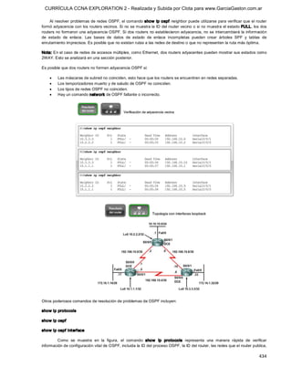 CURRÍCULA CCNA EXPLORATION 2 - Realizada y Subida por Clota para www.GarciaGaston.com.ar

     Al resolver problemas de redes OSPF, el comando show  ip ospf  neighbor puede utilizarse para verificar que el router 
formó adyacencia con los routers vecinos. Si no se muestra la ID del router vecino o si no muestra el estado FULL, los dos 
routers no formaron una adyacencia OSPF. Si dos routers no establecieron adyacencia, no se intercambiará la información 
de  estado  de  enlace.  Las  bases  de  datos  de  estado  de  enlace  incompletas  pueden  crear  árboles  SPF  y  tablas  de 
enrutamiento imprecisos. Es posible que no existan rutas a las redes de destino o que no representen la ruta más óptima. 

Nota: En el caso de redes de accesos múltiples, como Ethernet, dos routers adyacentes pueden mostrar sus estados como 
2WAY. Esto se analizará en una sección posterior. 

Es posible que dos routers no formen adyacencia OSPF si:

    ·    Las máscaras de subred no coinciden, esto hace que los routers se encuentren en redes separadas.
    ·    Los temporizadores muerto y de saludo de OSPF no coinciden.
    ·    Los tipos de redes OSPF no coinciden.
    ·    Hay un comando network de OSPF faltante o incorrecto. 




Otros poderosos comandos de resolución de problemas de OSPF incluyen: 

show ip protocols 

show ip ospf 

show ip ospf interface 

        Como  se  muestra  en  la  figura,  el  comando  show   ip  protocols  representa  una  manera  rápida  de  verificar 
información de configuración vital de OSPF, incluida la ID del proceso OSPF, la ID del router, las redes que el router publica,

                                                                                                                           434 
 
