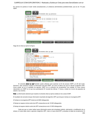 CURRÍCULA CCNA EXPLORATION 2 - Realizada y Subida por Clota para www.GarciaGaston.com.ar

los  vecinos  de  quienes  el  router  recibe  actualizaciones  y  la  distancia  administrativa  predeterminada,  que  es  de  110  para 
OSPF. 




Haga clic en show ip ospf en la figura. 




         El  comando  show  ip  ospf  también  puede  utilizarse  para  examinar  la  ID  del  proceso  OSPF  y  la  ID  del  router. 
Asimismo,  este  comando muestra  la  información  del  área  OSPF,  así  como  la  última  vez  que  se  calculó  el  algoritmo SPF. 
Como  puede  ver  en  el  resultado  de  ejemplo,  OSPF  es  un  protocolo  de  enrutamiento  muy  estable.  El  único  evento 
relacionado  con  OSPF  en  el  que  tuvo  participación  R1  durante  las  últimas  11  horas  y  media  es  el  envío  de  paquetes  de 
saludo a sus vecinos. 

Nota: La información adicional que muestra el comando show ip ospf se analiza en los cursos CCNP. 

El resultado del comando incluye información importante del algoritmo SPF que incluye el retraso en el programa SPF: 

El retraso en el programa SPF inicial es de 5000 milisegundos 

El tiempo en espera mínimo entre dos SPF consecutivos es de 10 000 milisegundos 

El tiempo de espera máximo entre dos SPF consecutivos es de 10 000 milisegundos 

         Cada vez que un router recibe nueva información acerca de la topología (adición, eliminación o modificación de un 
enlace), el router debe volver a ejecutar el algoritmo SPF, crear un nuevo árbol SPF y actualizar la tabla de enrutamiento. El
                                                                                                                                    435 
 