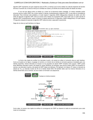 CURRÍCULA CCNA EXPLORATION 2 - Realizada y Subida por Clota para www.GarciaGaston.com.ar

algoritmo SPF representa una gran exigencia para el CPU y el tiempo que le toma realizar los cálculos depende del tamaño 
del área. El tamaño de un área se mide por la cantidad de routers y el tamaño de la base de datos de estado de enlace. 

         A  una  red  que  alterna  entre  un  estado  up  y  down  se  la  denomina  enlace  inestable.  Un  enlace  inestable  puede 
provocar que los routers OSPF de un área vuelvan a calcular constantemente el algoritmo SPF, lo que evita la convergencia 
adecuada.  Para  minimizar  este  problema,  el  router  espera  5  segundos  (5000  milisegundos)  después  de  recibir  una  LSU 
antes de ejecutar el algoritmo SPF. Esto se conoce como retraso en el programa SPF. Para evitar que un router ejecute el 
algoritmo SPF constantemente, existe un tiempo en espera adicional de 10 segundos (10000 milisegundos). El router espera 
10 segundos después de ejecutar el algoritmo SPF antes de volver a ejecutarlo nuevamente. 

Haga clic en show ip ospf interface en la figura. 




          La  forma más rápida  de  verificar  los  intervalos  muerto  y  de  saludo  es  utilizar  el  comando  show  ip  ospf  interface. 
Como se muestra  en  la figura,  al agregar el  nombre y el  número de la  interfaz al comando aparece el  resultado para una 
interfaz  específica.  Dichos  intervalos  se  incluyen  en  los  paquetes  de  saludo  OSPF  enviados  entre  vecinos.  OSPF  puede 
tener diferentes intervalos muerto y de saludo en varias interfaces; sin embargo, para que los routers OSPF se conviertan en 
vecinos, sus intervalos muertos y de saludo de OSPF deben ser idénticos. Por ejemplo, en la figura, R1 utiliza un intervalo de 
saludo  de  10  y  un  intervalo  muerto  de  40  en  la  interfaz  Serial  0/0/0.  R2  también  debe  usar  los  mismos  intervalos  en  su 
interfaz Serial 0/0/0; de lo contrario, los dos routers no formarán una adyacencia. 




Como  sabe,  la manera más rápida  de  verificar  la  convergencia  de  OSPF es  observar  la  tabla  de  enrutamiento  para  cada 
router en la topología.

                                                                                                                                       436 
 