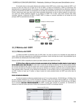CURRÍCULA CCNA EXPLORATION 2 - Realizada y Subida por Clota para www.GarciaGaston.com.ar

            El comando show ip route puede utilizarse para verificar si dicho OSPF envía y recibe rutas a través de OSPF. La O 
al  inicio  de  cada  ruta  indica  que  el  origen  de  la  ruta  es  OSPF.  La  tabla  de  enrutamiento  y  OSPF  se  examinarán  más 
detenidamente en la siguiente sección. Sin embargo, el usuario debería distinguir inmediatamente dos diferencias visibles en 
la tabla de enrutamiento de OSPF en comparación con las tablas de enrutamiento que se vieron en los capítulos anteriores. 
Primero, observe que cada router tiene cuatro redes conectadas directamente, ya que la  interfaz loopback se cuenta como 
una  cuarta  red.  Dichas  interfaces  loopback  no  se  publican  en  OSPF.  Por  lo  tanto,  cada  router  enumera  siete  redes 
conocidas.  Además,  a  diferencia  de  RIPv2  y  EIGRP,  OSPF  no  realiza  un  resumen  automático  en  los  bordes  de  la  red 
principal. OSPF es esencialmente sin clase. 




11.3 Métrica del  OSPF 
11.3.1 Métrica del OSPF 
         La métrica del  OSPF se denomina costo. En RFC  2328: " Un costo  se asocia con el resultado de  cada interfaz de 
router. Dicho costo está configurado por el administrador del sistema. Cuanto más bajo sea el costo, más probabilidad hay de 
que la interfaz sea utilizada para enviar tráfico de datos." 

Observe que RFC 2328 no especifica los valores que deben utilizarse para determinar el costo. 

         El IOS de Cisco utiliza los ancho s de banda acum ulados de las interfaces de salida desde el router hasta la 
red de destino com o valor del costo. En cada router, el costo de una interfaz se calcula en 10 a la octava potencia dividido 
por el ancho de banda en bps.  Esto se conoce como ancho de banda de referencia. La división de 10 a la octava potencia 
por el ancho de banda de la interfaz se realiza para que las  interfaces con mayores valores de ancho de banda tengan un 
costo calculado inferior. Recuerde, en las métricas de enrutamiento, la ruta de inferior costo es la ruta preferida (por ejemplo, 
con  RIP,  3  saltos  es  mejor  que  10  saltos).  La  figura  muestra  los  costos  predeterminados  de  OSPF  para  varios  tipos  de 
interfaces. 

Ancho de banda de referencia 

          El ancho de banda de referencia predeterminado es de 10 a la octava potencia, 100 000 000 bps o 100 Mbps. Esto 
da como resultado interfaces con un ancho de banda de 100 Mbps y más con el mismo costo de OSPF de 1. El ancho de 
banda  de referencia  puede modificarse para adaptarse a redes con enlaces más rápidos que  100 000 000 bps (100  Mbps) 
con  el  comando  auto­cost  reference­bandw idth  de  OSPF.  Cuando  este  comando  es  necesario,  se  recomienda  su 
utilización en todos los routers para que la métrica de enrutamiento de OSPF se mantenga uniforme.




                                                                                                                                   438 
 