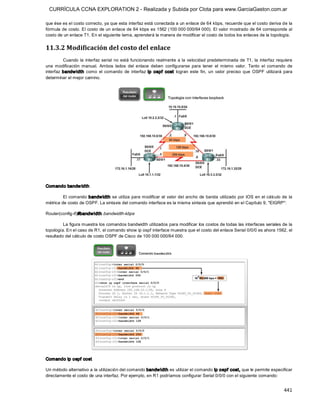 CURRÍCULA CCNA EXPLORATION 2 - Realizada y Subida por Clota para www.GarciaGaston.com.ar

que ése es el costo correcto, ya que esta interfaz está conectada a un enlace de 64 kbps, recuerde que el costo deriva de la 
fórmula de costo. El costo de un enlace de 64 kbps es 1562 (100 000 000/64 000). El valor mostrado de 64 corresponde al 
costo de un enlace T1. En el siguiente tema, aprenderá la manera de modificar el costo de todos los enlaces de la topología. 


11.3.2 Modificación del costo del enlace 
          Cuando  la  interfaz serial  no está  funcionando  realmente  a la velocidad  predeterminada de  T1,  la  interfaz  requiere 
una  modificación  manual.  Ambos  lados  del  enlace  deben  configurarse  para  tener  el  mismo  valor.  Tanto  el  comando  de 
interfaz  bandw idth  como  el  comando  de  interfaz  ip  ospf  cost  logran  este  fin,  un  valor  preciso  que  OSPF  utilizará  para 
determinar el mejor camino. 




Comando bandw idth 

         El comando  bandw idth se  utiliza para modificar el valor del  ancho  de banda  utilizado por IOS en el cálculo de  la 
métrica de costo de OSPF. La sintaxis del comando interface es la misma sintaxis que aprendió en el Capítulo 9, "EIGRP": 

Router(config­if)#bandw idth  bandwidth­kbps 

         La figura muestra los comandos bandwidth utilizados para modificar los costos de todas las interfaces seriales de la 
topología. En el caso de R1, el comando show ip ospf interface muestra que el costo del enlace Serial 0/0/0 es ahora 1562, el 
resultado del cálculo de costo OSPF de Cisco de 100 000 000/64 000. 




Comando ip ospf cost 

Un método alternativo a la utilización del comando bandw idth es utilizar el comando ip ospf  cost, que le permite especificar 
directamente el costo de una interfaz. Por ejemplo, en R1 podríamos configurar Serial 0/0/0 con el siguiente comando:


                                                                                                                                    441 
 