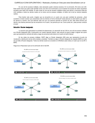 CURRÍCULA CCNA EXPLORATION 2 - Realizada y Subida por Clota para www.GarciaGaston.com.ar

          En  una  red  de  accesos múltiples,  esta  saturación  puede  volverse  excesiva.  En  la  animación,  R2  envía  una  LSA. 
Este evento hace que cada router también envíe una LSA. En la animación no se muestran los acuses de recibo requeridos 
enviados para cada LSA recibida. Si cada router en una red de accesos múltiples tuviera que saturar y reconocer todas las 
LSA  recibidas  a  todos  los  demás  routers  en  la  misma  red  de  accesos  múltiples,  el  tráfico  de  la  red  se  volvería  bastante 
caótico. 

          Para  ilustrar  este  punto,  imagine  que  se  encuentra  en  un  cuarto  con  una  gran  cantidad  de  personas.  ¿Qué 
sucedería si todos tuvieran que presentarse ante los demás en forma individual? Cada persona no sólo tendría que decir  a 
los  demás  su  nombre,  sino  que  además  cada  vez  que  una  persona  aprenda  el  nombre  de  otra,  ésta  última  tendría  que 
decirlo a las demás personas que se encuentran en el cuarto, una persona por vez. Como podrá ver, ¡este proceso conduce 
al caos! 

Solución: Router designado 

        La solución para administrar la cantidad de adyacencias y la saturación de las LSA en una red de accesos múltiples 
es el Router designado (DR). Continuando con nuestro ejemplo anterior, esta solución es igual a elegir a alguien del cuarto 
para que aprenda los nombres de todos y luego los pronuncie ante todos en el cuarto al mismo tiempo. 

         En  las  redes  de  accesos  múltiples,  OSPF  elige  un  Router  designado  (DR)  para  que  represente  el  punto  de 
recolección y distribución de las LSA enviadas y recibidas. También se elige un Router designado de respaldo (BDR) en caso 
de que falle el Router designado. Todos los demás routers se convierten en DROthers (esto indica un router que no es DR ni 
BDR). 

Haga clic en Reproducir para ver la animación del rol del DR.




                                                                                                                                       446 
 