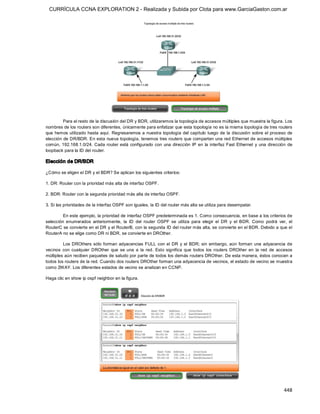 CURRÍCULA CCNA EXPLORATION 2 - Realizada y Subida por Clota para www.GarciaGaston.com.ar




         Para el resto de la discusión del DR y BDR, utilizaremos la topología de accesos múltiples que muestra la figura. Los 
nombres de los routers son diferentes, únicamente para enfatizar que esta topología no es la misma topología de tres routers 
que  hemos utilizado  hasta aquí.  Regresaremos a nuestra topología del capítulo  luego de  la discusión sobre el proceso de 
elección de DR/BDR. En esta nueva topología, tenemos tres routers que comparten una red Ethernet de accesos múltiples 
común,  192.168.1.0/24. Cada router  está  configurado  con  una  dirección  IP  en  la  interfaz  Fast Ethernet  y  una  dirección  de 
loopback para la ID del router. 

Elección de DR/BDR 

¿Cómo se eligen el DR y el BDR? Se aplican los siguientes criterios: 

1. DR: Router con la prioridad más alta de interfaz OSPF. 

2. BDR: Router con la segunda prioridad más alta de interfaz OSPF. 

3. Si las prioridades de la interfaz OSPF son iguales, la ID del router más alta se utiliza para desempatar. 

         En este ejemplo, la prioridad de interfaz OSPF predeterminada es 1. Como consecuencia, en base a los criterios de 
selección  enumerados  anteriormente,  la  ID  del  router  OSPF  se  utiliza  para  elegir  el  DR  y  el  BDR.  Como  podrá  ver,  el 
RouterC se convierte en el DR y el RouterB, con la segunda ID del router más alta, se convierte en el BDR. Debido a que el 
RouterA no se elige como DR ni BDR, se convierte en DROther. 

         Los DROthers  sólo  forman  adyacencias  FULL  con  el  DR  y  el  BDR;  sin  embargo,  aún  forman  una  adyacencia  de 
vecinos  con  cualquier  DROther  que  se  una  a  la  red.  Esto  significa  que  todos  los  routers  DROther  en  la  red  de  accesos 
múltiples aún reciben paquetes de saludo por parte de todos los demás routers DROther. De esta manera, éstos conocen a 
todos los routers de la red. Cuando dos routers DROther forman una adyacencia de vecinos, el estado de vecino se muestra 
como 2WAY. Los diferentes estados de vecino se analizan en CCNP. 

Haga clic en show ip ospf neighbor en la figura.




                                                                                                                                    448 
 