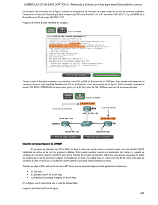CURRÍCULA CCNA EXPLORATION 2 - Realizada y Subida por Clota para www.GarciaGaston.com.ar

El  resultado  del  comando  en  la  figura  muestra  la  adyacencia  de  vecinos  de  cada  router  en  la  red  de  accesos  múltiples. 
Observe en el caso del RouterA que éste muestra que DR es el RouterC con la ID de router 192.168.31.33 y que BDR es el 
RouterB con la ID de router 192.168.31.22. 

Haga clic en show ip ospf interface en la figura. 




Debido a que el RouterA muestra a sus vecinos como DR y BDR, el RouterA es un DROther. Esto puede verificarse con el 
comando  show  ip  ospf  interface  fastethernet  0/0  en  el  RouterA,  como se muestra  en  la  figura.  Este comando mostrará  el 
estado DR, BDR o DROTHER de este router, junto con la ID del router de DR y BDR en esta red de accesos múltiples. 




Elección de temporización de DR/BDR 

         El  proceso  de  elección  de  DR  y  BDR  se  lleva  a  cabo  tan  pronto  como  el  primer  router  con  una  interfaz  OSPF 
habilitada  se  activa  en  la  red  de  accesos  múltiples.  Esto  puede  suceder  cuando  se  encienden  los  routers  o  cuando  se 
configura el comando network de OSPF para dicha interfaz. El proceso de elección sólo toma unos pocos segundos. Si todos 
los routers de la red de accesos múltiples no finalizaron el inicio, es posible que un router con una ID de router más baja se 
convierta en DR. Podría ser un router de extremo inferior que tarde menos tiempo en iniciar. 

Cuando se elige el DR, éste continúa como DR hasta que se presente alguna de las siguientes condiciones:

    ·    El DR falla.
    ·    El proceso OSPF en el DR falla.
    ·    La interfaz de accesos múltiples en el DR falla. 

En la figura, una X roja indica una o más de dichas fallas. 

Haga clic en Falla de DR en la figura.

                                                                                                                                    449 
 
