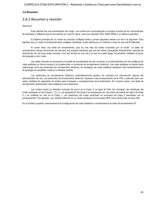 CURRÍCULA CCNA EXPLORATION 2 - Realizada y Subida por Clota para www.GarciaGaston.com.ar

1.6 Resumen 

1.6.1 Resumen y revisión 
Resumen 

        Este capítulo fue una presentación del router. Los routers son computadoras e incluyen muchos de los componentes 
de hardware y software que se encuentran en una PC típica, como por ejemplo CPU, RAM, ROM y un sistema operativo. 

          El objetivo principal de un router es conectar múltiples redes y enviar paquetes desde una red a la siguiente. Esto 
significa que un router normalmente tiene múltiples interfaces. Cada interfaz es un miembro o host en una red IP diferente. 

         El  router  tiene  una  tabla  de  enrutamiento,  que  es  una  lista  de  redes  conocidas  por  el  router.  La  tabla  de 
enrutamiento incluye direcciones de red para sus propias interfaces que son las redes conectadas directamente, además de 
direcciones de red para redes remotas. Una red remota es una red a la que se puede llegar únicamente mediante el envío 
del paquete a otro router. 

         Las redes remotas se incorporan a la tabla de enrutamiento de dos maneras: si el administrador de red configura las 
rutas estáticas en forma manual o al implementar un protocolo de enrutamiento dinámico. Las rutas estáticas no tienen tanta 
sobrecarga como los protocolos de enrutamiento dinámico; sin embargo, las rutas estáticas requieren más mantenimiento si 
la topología es inestable o está en constante cambio. 

         Los  protocolos  de  enrutamiento  dinámico  automáticamente  ajustan  los  cambios  sin  intervención  alguna  del 
administrador de red. Los protocolos de enrutamiento dinámico requieren más procesamiento de la CPU y además usan una 
cierta cantidad de capacidad  de enlace para mensajes y actualizaciones de enrutamiento. En muchos casos,  una  tabla de 
enrutamiento tendrá tanto rutas estáticas como dinámicas. 

          Los  routers  toman  su  decisión  principal  de  envío  en  la  Capa  3,  la  capa  de  Red.  Sin  embargo,  las  interfaces  del 
router participan en las Capas 1, 2 y 3. Los paquetes IP de Capa 3 se encapsulan en una trama de enlace de datos de Capa 
2  y  se  codifican  en  bits  en  la  Capa  1.  Las  interfaces  del  router  participan  en  procesos  de  Capa  2  asociados  con  la 
encapsulación. Por ejemplo, una interfaz Ethernet en un router participa en el proceso ARP como otros hosts en esa LAN. 

En el próximo capítulo, examinaremos la configuración de rutas estáticas e introduciremos la tabla de enrutamiento IP.




                                                                                                                                         45 
 