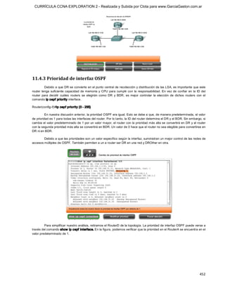 CURRÍCULA CCNA EXPLORATION 2 - Realizada y Subida por Clota para www.GarciaGaston.com.ar




11.4.3 Prioridad de interfaz OSPF 
          Debido a que DR se convierte en el punto central de recolección y distribución de las LSA,  es importante que este 
router  tenga  suficiente  capacidad  de  memoria  y  CPU  para  cumplir  con  la  responsabilidad.  En  vez  de  confiar  en  la  ID  del 
router  para  decidir  cuáles  routers  se  elegirán  como  DR  y  BDR,  es  mejor  controlar  la  elección  de  dichos  routers  con  el 
comando ip ospf priority interface. 

Router(config­if)#ip ospf priority {0 ­ 255} 

          En nuestra discusión anterior, la prioridad OSPF era igual. Esto se debe a que, de manera predeterminada, el valor 
de prioridad es 1 para todas las interfaces del router. Por lo tanto, la ID del router determina el DR y el BDR. Sin embargo, si 
cambia el valor predeterminado de 1 por un valor mayor, el router con la prioridad más alta se convertirá en DR y el router 
con la segunda prioridad más alta se convertirá en BDR. Un valor de 0 hace que el router no sea elegible para convertirse en 
DR ni en BDR. 

        Debido a que las prioridades son un valor específico según la interfaz, suministran un mejor control de las redes de 
accesos múltiples de OSPF. También permiten a un a router ser DR en una red y DROther en otra. 




         Para simplificar nuestro análisis, retiramos el RouterD de la topología. La prioridad de interfaz OSPF puede verse a 
través del comando show  ip ospf  interface. En la figura, podemos verificar que la prioridad en el RouterA se encuentra en el 
valor predeterminado de 1.




                                                                                                                                     452 
 