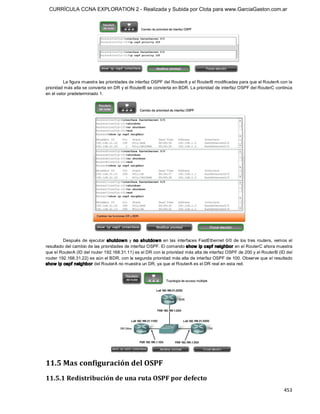 CURRÍCULA CCNA EXPLORATION 2 - Realizada y Subida por Clota para www.GarciaGaston.com.ar




         La figura muestra las prioridades de interfaz OSPF del RouterA y el RouterB modificadas para que el RouterA con la 
prioridad más alta se convierta en DR y el RouterB se convierta en BDR. La prioridad de interfaz OSPF del RouterC continúa 
en el valor predeterminado 1. 




         Después  de  ejecutar  shutdow n  y  no  shutdow n  en  las  interfaces  FastEthernet  0/0  de  los  tres  routers,  vemos  el 
resultado del cambio de las prioridades de interfaz OSPF. El comando show  ip ospf neighbor en el RouterC ahora muestra 
que el RouterA (ID del router 192.168.31.11) es el DR con la prioridad más alta de interfaz OSPF de 200 y el RouterB (ID del 
router 192.168.31.22) es aún el BDR, con la segunda prioridad más alta de interfaz OSPF de 100. Observe que el resultado 
show ip ospf neighbor del RouterA no muestra un DR, ya que el RouterA es el DR real en esta red. 




11.5 Mas configuración del OSPF 
11.5.1 Redistribución de una ruta OSPF por defecto
                                                                                                                                  453 
 