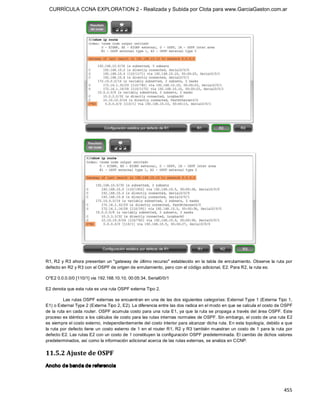 CURRÍCULA CCNA EXPLORATION 2 - Realizada y Subida por Clota para www.GarciaGaston.com.ar




R1, R2  y R3 ahora presentan  un "gateway de último recurso" establecido en  la tabla de enrutamiento. Observe la ruta  por 
defecto en R2 y R3 con el OSPF de origen de enrutamiento, pero con el código adicional, E2. Para R2, la ruta es: 

O*E2 0.0.0.0/0 [110/1] via 192.168.10.10, 00:05:34, Serial0/0/1 

E2 denota que esta ruta es una ruta OSPF externa Tipo 2. 

         Las rutas OSPF externas se encuentran en una de las dos siguientes categorías: External Type 1 (Externa Tipo 1, 
E1) o External Type 2 (Externa Tipo 2, E2). La diferencia entre las dos radica en el modo en que se calcula el costo de OSPF 
de la ruta en cada router. OSPF acumula costo para una ruta E1,  ya que la ruta se propaga a través del área OSPF. Este 
proceso es idéntico a los cálculos de costo para las rutas internas normales de OSPF. Sin embargo, el costo de una ruta E2 
es siempre el costo externo, independientemente del costo interior para alcanzar dicha ruta. En esta topología, debido a que 
la ruta por defecto tiene un costo externo de 1 en  el router R1, R2 y R3 también  muestran un costo de 1 para la ruta  por 
defecto E2. Las rutas E2 con un costo de 1 constituyen la configuración OSPF predeterminada. El cambio de dichos valores 
predeterminados, así como la información adicional acerca de las rutas externas, se analiza en CCNP. 


11.5.2 Ajuste de OSPF 
Ancho de banda de referencia



                                                                                                                        455 
 