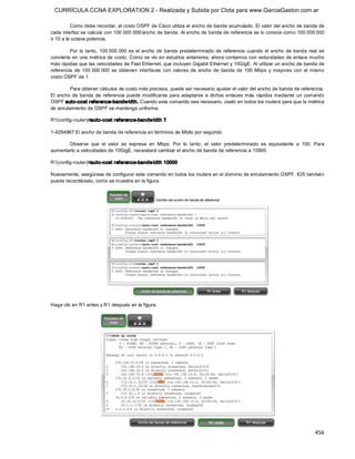 CURRÍCULA CCNA EXPLORATION 2 - Realizada y Subida por Clota para www.GarciaGaston.com.ar

         Como debe recordar, el costo OSPF de Cisco utiliza el ancho de banda acumulado. El valor del ancho de banda de 
cada interfaz se calcula con 100 000 000/ancho de banda. Al ancho de banda de referencia se lo conoce como 100 000 000 
ó 10 a la octava potencia. 

         Por  lo  tanto,  100 000 000  es  el  ancho  de  banda  predeterminado  de  referencia  cuando  el  ancho  de  banda  real  se 
convierte en una métrica de costo. Como se vio en estudios anteriores, ahora contamos con velocidades de enlace mucho 
más rápidas que las velocidades de Fast Ethernet, que incluyen Gigabit Ethernet y 10GigE. Al utilizar un ancho de banda de 
referencia  de  100 000 000  se  obtienen  interfaces  con  valores  de  ancho  de  banda  de  100  Mbps  y  mayores  con  el  mismo 
costo OSPF de 1. 

         Para obtener cálculos de costo más precisos, puede ser necesario ajustar el valor del ancho de banda de referencia. 
El  ancho  de  banda  de  referencia  puede  modificarse  para  adaptarse  a  dichos  enlaces  más  rápidos mediante  un  comando 
OSPF auto­cost reference­bandw idth. Cuando este comando sea necesario, úselo en todos los routers para que la métrica 
de enrutamiento de OSPF se mantenga uniforme. 

R1(config­router)#auto­cost reference­bandw idth ? 

1­4294967 El ancho de banda de referencia en términos de Mbits por segundo 

       Observe  que  el  valor  se  expresa  en  Mbps.  Por  lo  tanto,  el  valor  predeterminado  es  equivalente  a  100.  Para 
aumentarlo a velocidades de 10GigE, necesitará cambiar el ancho de banda de referencia a 10000. 

R1(config­router)#auto­cost reference­bandw idth 10000 

Nuevamente, asegúrese de configurar este comando en todos los routers en el dominio de enrutamiento OSPF. IOS también 
puede recordárselo, como se muestra en la figura. 




Haga clic en R1 antes y R1 después en la figura.




                                                                                                                                  456 
 