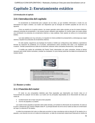 CURRÍCULA CCNA EXPLORATION 2 - Realizada y Subida por Clota para www.GarciaGaston.com.ar



Capítulo 2: Enrutamiento estático 
2.0 Introducción al capítulo 

2.0.1 Introducción del capítulo 
         El  enrutamiento  es  fundamental  para  cualquier  red  de  datos,  ya  que  transfiere  información  a  través  de  una 
internetwork  de  origen  a  destino.  Los  routers  son  dispositivos  que  se  encargan  de  transferir  paquetes  de  una  red  a  la 
siguiente. 

          Como  se  enseñó  en  el  capítulo  anterior,  los  routers  aprenden  sobre  redes  remotas  ya  sea  de  manera  dinámica, 
utilizando protocolos de enrutamiento, o de manera manual, utilizando rutas estáticas. En muchos casos, los routers utilizan 
una  combinación  de  protocolos  de  enrutamiento  dinámico  y  rutas  estáticas.  Este  capítulo  se  enfoca  en  el  enrutamiento 
estático. 

       Las rutas estáticas son muy comunes y no requieren la misma cantidad de procesamiento y sobrecarga que, según 
veremos, requieren los protocolos de enrutamiento dinámico. 

         En este capítulo, seguiremos una topología de muestra a medida que configuremos rutas estáticas y aprendamos 
técnicas  de  resolución  de  problemas.  En  el  proceso,  examinaremos  varios  comandos  IOS  clave  y  los  resultados  que 
muestran. También presentaremos la tabla de enrutamiento utilizando redes conectadas directamente y rutas estáticas. 

        A  medida  que  realiza  las  actividades  del  Packet  Tracer  relacionadas  con  estos  comandos,  tómese  el  tiempo 
necesario para probar dichos comandos y analizar los resultados. En poco tiempo podrá leer las tablas de enrutamiento de 
manera natural. 




2.1 Router y redes 

2.1.1 Función del router 
        El  router  es  una  computadora  diseñada  para  fines  especiales  que  desempeña  una  función  clave  en  el 
funcionamiento  de  cualquier  red  de  datos.  Los  routers  son  los  principales  responsables  de  la  interconexión  de  redes  por 
medio de:

    ·    la determinación de la mejor ruta para enviar paquetes
    ·    el envío de paquetes a su destino. 

     Los routers envían paquetes al aprender sobre redes remotas y al mantener la información de enrutamiento. El router es 
la unión o intersección que conecta múltiples redes IP. La principal decisión de envío de los routers se basa en la información 
de Capa 3, la dirección IP de destino. 

    La tabla de enrutamiento del router se utiliza para encontrar la mejor coincidencia entre la dirección IP de destino de un 
paquete y una dirección de red en la tabla de enrutamiento. La tabla de enrutamiento determinará finalmente la interfaz de

                                                                                                                                     46 
 