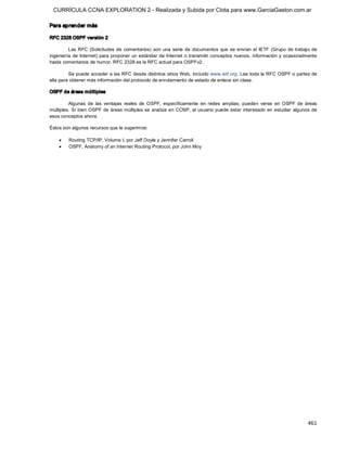 CURRÍCULA CCNA EXPLORATION 2 - Realizada y Subida por Clota para www.GarciaGaston.com.ar

Para aprender más 

RFC 2328 OSPF versión 2 

         Las RFC (Solicitudes  de  comentarios)  son  una  serie  de  documentos  que  se envían  al  IETF  (Grupo  de  trabajo  de 
ingeniería de  Internet) para proponer un estándar de Internet  o transmitir conceptos nuevos,  información  y ocasionalmente 
hasta comentarios de humor. RFC 2328 es la RFC actual para OSPFv2. 

         Se puede acceder a las RFC desde distintos sitios Web,  incluido www.ietf.org. Lea toda la RFC OSPF o partes de 
ella para obtener más información del protocolo de enrutamiento de estado de enlace sin clase. 

OSPF de áreas múltiples 

         Algunas  de  las  ventajas  reales  de  OSPF,  específicamente  en  redes  amplias,  pueden  verse  en  OSPF  de  áreas 
múltiples.  Si  bien  OSPF de áreas múltiples se analiza en  CCNP,  el usuario puede estar interesado  en estudiar  algunos de 
esos conceptos ahora. 

Éstos son algunos recursos que le sugerimos:

    ·    Routing TCP/IP, Volume I, por Jeff Doyle y Jennifer Carroll
    ·    OSPF, Anatomy of an Internet Routing Protocol, por John Moy




                                                                                                                              461 
 