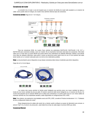 CURRÍCULA CCNA EXPLORATION 2 - Realizada y Subida por Clota para www.GarciaGaston.com.ar

Conexiones del router 

        La conexión de un router a una red requiere que un conector de interfaz de router esté acoplado a un conector de 
cable. Como puede verse en la figura, los routers Cisco admiten diversos tipos de conectores. 

Conectores seriales Haga clic en 1 en la figura. 




          Para  las  conexiones  WAN,  los  routers  Cisco  admiten  los  estándares  EIA/TIA­232,  EIA/TIA­449,  V.35,  X.21  y 
EIA/TIA­530 para conectores seriales,  como se muestra. No es importante memorizar estos tipos de conexiones. Sólo debe 
saber que un router tiene un puerto DB­60 que puede admitir cinco estándares de cableado diferentes. Debido a que admite 
cinco  tipos de cableado diferentes,  este puerto a veces se denomina puerto serial cinco en uno.  El otro extremo del cable 
serial cuenta con un conector adecuado para uno de los cinco estándares posibles. 

Nota: La documentación para el dispositivo al que desee conectarse debe indicar el estándar para dicho dispositivo. 

Haga clic en 2 y 3 en la figura. 




         Los  routers  más  nuevos  admiten  la  interfaz  serial  inteligente  que  permite  enviar  una  mayor  cantidad  de  datos  a 
través de una menor cantidad de pins de cable. El extremo serial del cable serial inteligente es un conector de 26 pins. Es 
mucho más pequeño que el conector DB­60 que se utiliza para conectarse a un puerto serial cinco en uno. Estos cables de 
transición admiten los cinco estándares seriales y están disponibles en configuraciones DTE o DCE. 

Nota: Para obtener una explicación más detallada acerca de DTE y DCE, consulte la Práctica de laboratorio 1.5.1, "Cableado 
de red y configuración básica de router". 

         Estas designaciones de cables sólo serán de su interés cuando configure su equipo de  laboratorio para simular un 
entorno "real". En un entorno de producción, usted determina el tipo de cable según el servicio WAN que utilice. 

Conectores Ethernet


                                                                                                                                     48 
 