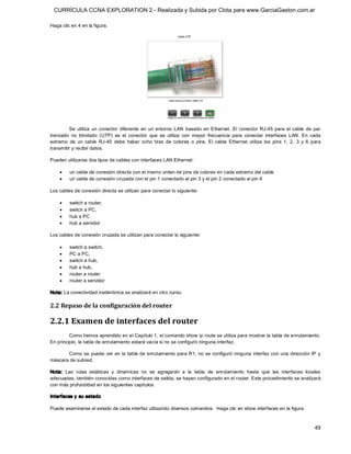 CURRÍCULA CCNA EXPLORATION 2 - Realizada y Subida por Clota para www.GarciaGaston.com.ar

Haga clic en 4 en la figura. 




         Se  utiliza  un  conector  diferente  en  un  entorno  LAN  basado  en  Ethernet.  El  conector  RJ­45  para  el  cable  de  par 
trenzado  no  blindado  (UTP)  es  el  conector  que  se  utiliza  con  mayor  frecuencia  para  conectar  interfaces  LAN.  En  cada 
extremo  de  un  cable  RJ­45  debe  haber  ocho  tiras  de  colores  o  pins.  El  cable  Ethernet  utiliza  los  pins  1,  2,  3  y  6  para 
transmitir y recibir datos. 

Pueden utilizarse dos tipos de cables con interfaces LAN Ethernet:

     ·    un cable de conexión directa con el mismo orden de pins de colores en cada extremo del cable
     ·    un cable de conexión cruzada con el pin 1 conectado al pin 3 y el pin 2 conectado al pin 6 

Los cables de conexión directa se utilizan para conectar lo siguiente:

     ·    switch a router,
     ·    switch a PC,
     ·    hub a PC
     ·    hub a servidor 

Los cables de conexión cruzada se utilizan para conectar lo siguiente:

     ·    switch a switch,
     ·    PC a PC,
     ·    switch a hub,
     ·    hub a hub,
     ·    router a router
     ·    router a servidor 

Nota: La conectividad inalámbrica se analizará en otro curso. 

2.2 Repaso de la configuración del router 

2.2.1 Examen de interfaces del router 
         Como hemos aprendido en el Capítulo 1, el comando show ip route se utiliza para mostrar la tabla de enrutamiento. 
En principio, la tabla de enrutamiento estará vacía si no se configuró ninguna interfaz. 

       Como se puede ver en la tabla de enrutamiento para R1,  no se configuró ninguna  interfaz con una dirección IP  y 
máscara de subred. 

Nota:  Las  rutas  estáticas  y  dinámicas  no  se  agregarán  a  la  tabla  de  enrutamiento  hasta  que  las  interfaces  locales 
adecuadas, también conocidas como interfaces de salida, se hayan configurado en el router. Este procedimiento se analizará 
con más profundidad en los siguientes capítulos. 

Interfaces y su estado 

Puede examinarse el estado de cada interfaz utilizando diversos comandos.  Haga clic en show interfaces en la figura.



                                                                                                                                           49 
 