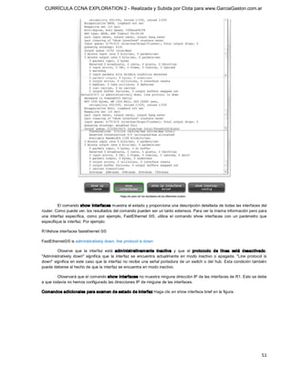 CURRÍCULA CCNA EXPLORATION 2 - Realizada y Subida por Clota para www.GarciaGaston.com.ar




          El comando show  interfaces muestra el estado y proporciona una descripción detallada de todas las interfaces del 
router. Como puede ver, los resultados del comando pueden ser un tanto extensos. Para ver la misma información pero para 
una  interfaz  específica,  como  por  ejemplo,  FastEthernet  0/0,  utilice  el  comando  show  interfaces  con  un  parámetro  que 
especifique la interfaz. Por ejemplo: 

R1#show interfaces fastethernet 0/0 

FastEthernet0/0 is administratively down, line protocol is down 

        Observe  que  la  interfaz  está  adm inistrativam ente  inactiva  y  que  el  protocolo  de  línea  está  desactivado. 
"Administratively  down"  significa  que  la  interfaz  se  encuentra  actualmente  en  modo  inactivo  o  apagada.  "Line  protocol  is 
down" significa en este caso que la  interfaz no recibe una  señal portadora de un switch o del  hub. Esta  condición también 
puede deberse al hecho de que la interfaz se encuentra en modo inactivo. 

         Observará que el comando show  interfaces no muestra ninguna dirección IP de las interfaces de R1. Esto se debe 
a que todavía no hemos configurado las direcciones IP de ninguna de las interfaces. 

Comandos adicionales para examen de estado de interfaz Haga clic en show interface brief en la figura.




                                                                                                                                     51 
 