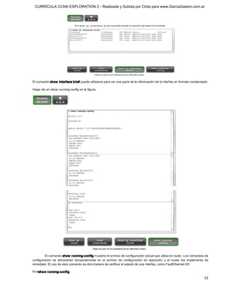 CURRÍCULA CCNA EXPLORATION 2 - Realizada y Subida por Clota para www.GarciaGaston.com.ar




El comando show  interface brief puede utilizarse para ver una parte de la información de la interfaz en formato condensado. 

Haga clic en show running­config en la figura. 




         El comando show  running­config muestra el archivo de configuración actual que utiliza el router. Los comandos de 
configuración  se  almacenan  temporalmente  en  el  archivo  de  configuración  en  ejecución  y  el  router  los  implementa  de 
inmediato. El uso de este comando es otra manera de verificar el estado de una interfaz, como FastEthernet 0/0. 

R1#show running­config

                                                                                                                               52 
 