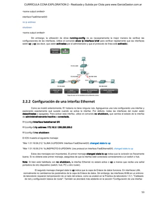 CURRÍCULA CCNA EXPLORATION 2 - Realizada y Subida por Clota para www.GarciaGaston.com.ar

<some output omitted> 

interface FastEthernet0/0 

no ip address 

shutdown 

<some output omitted> 

         Sin  embargo,  la  utilización  de  show  running­config  no  es  necesariamente  la  mejor  manera  de  verificar  las 
configuraciones de  las  interfaces. Utilice el comando  show  ip interface brief  para verificar rápidamente que las  interfaces 
estén up y up (es decir, que estén activadas por el administrador y que el protocolo de línea esté activado). 




2.2.2  Configuración de una interfaz Ethernet 
        Como se mostró anteriormente, R1 todavía no tiene ninguna ruta. Agreguemos una ruta configurando una interfaz y 
explorando  exactamente  qué  sucede  cuando  se  activa  la  interfaz.  Por  defecto,  todas  las  interfaces  del  router  están 
desactivadas o apagadas. Para activar esta interfaz,  utilice el comando no shutdow n, que cambia el estado de la  interfaz 
de adm inistrativam ente inactiva a conectada. 

R1(config)#interface fastethernet 0/0 

R1(config­if)#ip address 172.16.3.1 255.255.255.0 

R1(config­if)#no shutdow n 

El IOS muestra el siguiente mensaje: 

*Mar 1 01:16:08.212: %LINK­3­UPDOWN: Interface FastEthernet0/0, changed state to up 

*Mar 1 01:16:09.214: %LINEPROTO­5­UPDOWN: Line protocol on Interface FastEthernet0/0, changed state to up 

        Estos dos mensajes son importantes. El primer mensaje changed state to up indica que la conexión es físicamente 
buena. Si no obtiene este primer mensaje, asegúrese de que la interfaz esté conectada correctamente a un switch o hub. 

Nota:  Si  bien  está  habilitada  con  no  shutdow n,  la  interfaz  Ethernet  no  estará  activa  o  up  a menos  que  reciba  una  señal 
portadora de otro dispositivo (switch, hub, PC u otro router). 

            El segundo mensaje changed state to up indica que la capa de Enlace de datos funciona. En interfaces LAN, 
normalmente no cambiamos los parámetros de la capa de Enlace de datos. Sin embargo, las interfaces WAN en un entrono 
de laboratorio requieren temporización de un lado del enlace, como se analizó en la Práctica de laboratorio 1.5.1, "Cableado 
 de red y configuración básica de router". También se abordará más adelante en la sección "Configuración de una interfaz




                                                                                                                                        53 
 