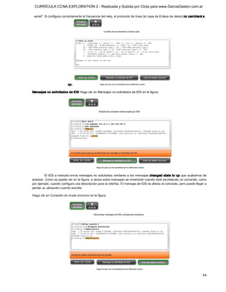 CURRÍCULA CCNA EXPLORATION 2 - Realizada y Subida por Clota para www.GarciaGaston.com.ar

 serial". Si configura correctamente la frecuencia del reloj, el protocolo de línea (la capa de Enlace de datos) no cam biará a 




                          up. 

Mensajes no solicitados de IOS Haga clic en Mensajes no solicitados de IOS en la figura. 




         El IOS a menudo envía mensajes no solicitados similares a los mensajes changed state to up que acabamos de 
analizar. Como se puede ver en la figura, a veces estos mensajes se mostrarán cuando esté escribiendo un comando, como 
por ejemplo, cuando configura una descripción para la interfaz. El mensaje de IOS no afecta el comando, pero puede llegar a 
perder su ubicación cuando escribe. 

Haga clic en Conexión en modo síncrono en la figura.




                                                                                                                             54 
 
