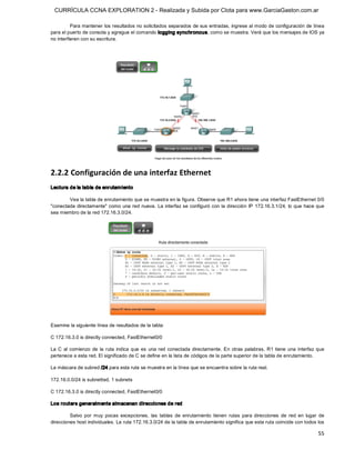 CURRÍCULA CCNA EXPLORATION 2 - Realizada y Subida por Clota para www.GarciaGaston.com.ar

          Para mantener los resultados no solicitados separados de sus entradas, ingrese al modo de configuración de línea 
para el puerto de consola y agregue el comando logging synchronous, como se muestra. Verá que los mensajes de IOS ya 
no interfieren con su escritura. 




2.2.2 Configuración de una interfaz Ethernet 
Lectura de la tabla de enrutam iento 

        Vea la tabla de enrutamiento que se muestra en la figura. Observe que R1 ahora tiene una interfaz FastEthernet 0/0 
"conectada  directamente" como una red  nueva.  La interfaz se configuró con la dirección IP 172.16.3.1/24, lo que hace que 
sea miembro de la red 172.16.3.0/24. 




Examine la siguiente línea de resultados de la tabla: 

C 172.16.3.0 is directly connected, FastEthernet0/0 

La  C  al  comienzo  de  la  ruta  indica  que  es  una  red  conectada  directamente.  En  otras  palabras,  R1  tiene  una  interfaz  que 
pertenece a esta red. El significado de C se define en la lista de códigos de la parte superior de la tabla de enrutamiento. 

La máscara de subred /24 para esta ruta se muestra en la línea que se encuentra sobre la ruta real. 

172.16.0.0/24 is subnetted, 1 subnets 

C 172.16.3.0 is directly connected, FastEthernet0/0 

Los routers generalmente almacenan direcciones de red 

         Salvo  por  muy  pocas  excepciones,  las  tablas  de  enrutamiento  tienen  rutas  para  direcciones  de  red  en  lugar  de 
direcciones host individuales. La ruta 172.16.3.0/24 de la tabla de enrutamiento significa que esta ruta coincide con todos los

                                                                                                                                        55 
 