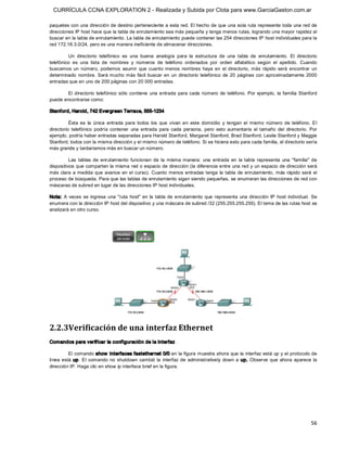 CURRÍCULA CCNA EXPLORATION 2 - Realizada y Subida por Clota para www.GarciaGaston.com.ar

paquetes con una dirección de destino perteneciente a esta red. El hecho de que una sola ruta represente toda una red de 
direcciones IP host hace que la tabla de enrutamiento sea más pequeña y tenga menos rutas, logrando una mayor rapidez al 
buscar en la tabla de enrutamiento. La tabla de enrutamiento puede contener las 254 direcciones IP host individuales para la 
red 172.16.3.0/24, pero es una manera ineficiente de almacenar direcciones. 

         Un  directorio  telefónico  es  una  buena  analogía  para  la  estructura  de  una  tabla  de  enrutamiento.  El  directorio 
telefónico  es  una  lista  de  nombres  y  números  de  teléfono  ordenados  por  orden  alfabético  según  el  apellido.  Cuando 
buscamos  un  número,  podemos  asumir  que  cuanto  menos  nombres  haya  en  el  directorio,  más  rápido  será  encontrar  un 
determinado  nombre.  Será mucho más  fácil  buscar  en  un  directorio  telefónico  de  20  páginas  con  aproximadamente  2000 
entradas que en uno de 200 páginas con 20 000 entradas. 

        El  directorio  telefónico  sólo  contiene  una  entrada  para  cada  número  de  teléfono.  Por  ejemplo,  la  familia  Stanford 
puede encontrarse como: 

Stanford, Harold, 742 Evergreen Terrace, 555­1234 

          Ésta  es  la  única  entrada  para  todos  los  que  vivan  en  este  domicilio  y  tengan  el  mismo  número  de  teléfono.  El 
directorio  telefónico  podría  contener  una  entrada  para  cada  persona,  pero  esto  aumentaría  el  tamaño  del  directorio.  Por 
ejemplo, podría haber entradas separadas para Harold Stanford, Margaret Stanford, Brad Stanford, Leslie Stanford y Maggie 
Stanford, todos con la misma dirección y el mismo número de teléfono. Si se hiciera esto para cada familia, el directorio sería 
más grande y tardaríamos más en buscar un número. 

          Las  tablas  de  enrutamiento  funcionan  de  la  misma  manera:  una  entrada  en  la  tabla  representa  una  "familia"  de 
dispositivos que comparten la misma red o espacio de dirección (la diferencia entre una red y  un espacio de dirección será 
más  clara  a medida  que  avance  en  el  curso). Cuanto menos  entradas tenga  la  tabla  de  enrutamiento,  más  rápido  será  el 
proceso de búsqueda. Para que las tablas de enrutamiento sigan siendo pequeñas, se enumeran las direcciones de red con 
máscaras de subred en lugar de las direcciones IP host individuales. 

Nota:  A  veces  se  ingresa  una  "ruta  host"  en  la  tabla  de  enrutamiento  que  representa  una  dirección  IP  host  individual.  Se 
enumera con la dirección IP host del dispositivo y una máscara de subred /32 (255.255.255.255). El tema de las rutas host se 
analizará en otro curso. 




2.2.3Verificación de una interfaz Ethernet 
Comandos para verificar la configuración de la interfaz 

          El comando show  interfaces fastethernet 0/0 en la figura muestra ahora que la interfaz está up y el protocolo de 
línea  está  up.  El  comando  no  shutdown  cambió  la  interfaz  de  administratively  down  a  up.  Observe  que  ahora  aparece  la 
dirección IP. Haga clic en show ip interface brief en la figura.




                                                                                                                                         56 
 
