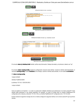 CURRÍCULA CCNA EXPLORATION 2 - Realizada y Subida por Clota para www.GarciaGaston.com.ar




El comando show  ip interface brief también verifica esta información. Debajo del estado y el protocolo, debería ver "up". 



El comando show  running­config muestra la configuración actual de esta interfaz. Cuando la interfaz está desactivada, el 
comando running­config muestra shutdow n. Sin embargo, cuando la interfaz está activada, no se muestra no shutdown. 

R1#show running­config 

<output omitted> 

interface FastEthernet0/0 

ip address 172.16.3.1 255.255.255.0 

<output omitted> 



Como se explicó en el Capítulo 1, un router no puede tener múltiples interfaces que pertenezcan a la misma subred IP. Cada 
interfaz  debe  pertenecer  a  una  subred  separada.  Por  ejemplo,  un  router  no  puede  tener  su  interfaz  FastEthernet  0/0 
configurada como máscara y dirección 172.16.3.1/24 y su interfaz FastEthernet 0/1 configurada como 172.16.3.2/24. 

El IOS mostrará el siguiente mensaje de error si intenta configurar la segunda interfaz con la misma subred IP que la primera 
interfaz:

                                                                                                                                57 
 