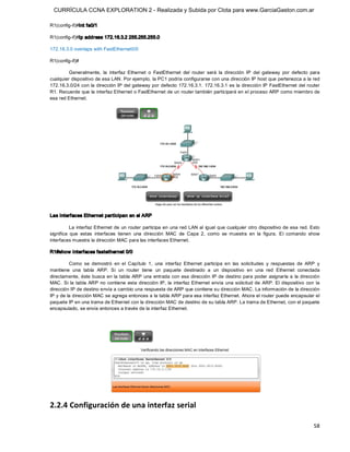 CURRÍCULA CCNA EXPLORATION 2 - Realizada y Subida por Clota para www.GarciaGaston.com.ar

R1(config­if)#int fa0/1 

R1(config­if)#ip address 172.16.3.2 255.255.255.0 

172.16.3.0 overlaps with FastEthernet0/0 

R1(config­if)# 

         Generalmente,  la  interfaz  Ethernet  o  FastEthernet  del  router  será  la  dirección  IP  del  gateway  por  defecto  para 
cualquier dispositivo de esa LAN. Por ejemplo, la PC1 podría configurarse con una dirección IP host que pertenezca a la red 
172.16.3.0/24 con  la dirección IP del gateway por defecto 172.16.3.1. 172.16.3.1 es la  dirección IP FastEthernet del router 
R1. Recuerde que la interfaz Ethernet o FastEthernet de un router también participará en el proceso ARP como miembro de 
esa red Ethernet. 




Las interfaces Ethernet participan en el ARP 

          La  interfaz Ethernet de  un router  participa en  una red LAN al  igual que cualquier otro  dispositivo de esa  red. Esto 
significa  que  estas  interfaces  tienen  una  dirección  MAC  de  Capa  2,  como  se  muestra  en  la  figura.  El  comando  show 
interfaces muestra la dirección MAC para las interfaces Ethernet. 

R1#show interfaces fastethernet 0/0 

         Como  se  demostró  en  el  Capítulo  1,  una  interfaz  Ethernet  participa  en  las  solicitudes  y  respuestas  de  ARP  y 
mantiene  una  tabla  ARP.  Si  un  router  tiene  un  paquete  destinado  a  un  dispositivo  en  una  red  Ethernet  conectada 
directamente, éste busca en la tabla  ARP una  entrada con  esa dirección IP de destino para  poder asignarla a  la dirección 
MAC.  Si  la  tabla  ARP  no  contiene  esta  dirección  IP,  la  interfaz Ethernet  envía  una  solicitud  de  ARP. El  dispositivo  con  la 
dirección IP de destino envía a cambio una respuesta de ARP que contiene su dirección MAC. La información de la dirección 
IP y de la dirección MAC se agrega entonces a la tabla ARP para esa interfaz Ethernet. Ahora el router puede encapsular el 
paquete IP en una trama de Ethernet con la dirección MAC de destino de su tabla ARP. La trama de Ethernet, con el paquete 
encapsulado, se envía entonces a través de la interfaz Ethernet. 




2.2.4 Configuración de una interfaz serial

                                                                                                                                          58 
 