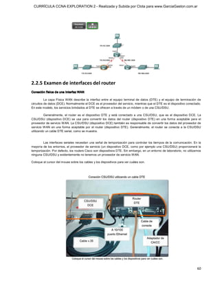 CURRÍCULA CCNA EXPLORATION 2 - Realizada y Subida por Clota para www.GarciaGaston.com.ar




2.2.5 Examen de interfaces del router 
Conexión física de una interfaz WAN 

          La  capa  Física  WAN  describe  la  interfaz  entre  el  equipo  terminal  de  datos  (DTE)  y  el  equipo  de  terminación  de 
circuitos de datos (DCE). Normalmente el DCE es el proveedor del servicio, mientras que el DTE es el dispositivo conectado. 
En este modelo, los servicios brindados al DTE se ofrecen a través de un módem o de una CSU/DSU. 

          Generalmente,  el  router  es  el  dispositivo  DTE  y  está  conectado  a  una  CSU/DSU,  que  es  el  dispositivo  DCE.  La 
CSU/DSU  (dispositivo  DCE)  se  usa  para  convertir  los  datos  del  router  (dispositivo  DTE)  en  una  forma  aceptable  para  el 
proveedor de servicio WAN. La CSU/DSU (dispositivo DCE) también es responsable de convertir los datos del proveedor de 
servicio  WAN  en  una  forma  aceptable  por  el  router  (dispositivo  DTE).  Generalmente,  el  router  se  conecta  a  la  CSU/DSU 
utilizando un cable DTE serial, como se muestra. 


        Las interfaces seriales necesitan  una señal de temporización para  controlar los tiempos de la comunicación. En la 
mayoría de los entornos,  el proveedor de servicio (un dispositivo  DCE,  como por ejemplo una  CSU/DSU) proporcionará la 
temporización. Por defecto, los routers Cisco son dispositivos DTE. Sin embargo, en un entorno de laboratorio, no utilizamos 
ninguna CSU/DSU y evidentemente no tenemos un proveedor de servicio WAN. 

Coloque el cursor del mouse sobre los cables y los dispositivos para ver cuáles son.




                                                                                                                                       60 
 
