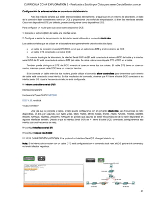 CURRÍCULA CCNA EXPLORATION 2 - Realizada y Subida por Clota para www.GarciaGaston.com.ar

Conf iguración de enlaces seriales en un entorno de laboratorio 

        Para los enlaces seriales que están interconectados directamente, al igual que en un entorno de laboratorio, un lado 
de la conexión debe considerarse como un DCE y proporcionar una señal de temporización.  Si bien  las  interfaces seriales 
Cisco son dispositivos DTE por defecto, pueden configurarse como dispositivos DCE. 

Para configurar un router para que actúe como dispositivo DCE: 

1. Conecte el extremo DCE del cable a la interfaz serial. 

2. Configure la señal de temporización de la interfaz serial utilizando el comando clock rate. 

Los cables seriales que se utilizan en el laboratorio son generalmente uno de estos dos tipos:

    ·    un cable de conexión cruzada DTE/DCE, en el que un extremo es DTE y el otro extremo es DCE
    ·    un cable DTE conectado a un cable DCE 

     En nuestra topología de laboratorio, la interfaz Serial 0/0/0 de R1 está conectada al extremo DCE del cable y la interfaz 
serial 0/0/0 de R2 está conectada al extremo DTE del cable. Se debe colocar una etiqueta DTE o DCE en el cable. 

   También  puede  distinguir  el  DTE  del  DCE  mirando  el  conector  entre  los  dos  cables.  El  cable  DTE  tiene  un  conector 
macho, mientras que el cable DCE tiene un conector hembra. 

     Si se conecta un cable entre los dos routers, puede utilizar el comando show  controllers para determinar qué extremo 
del cable está conectado a esa interfaz. En los resultados del comando, observe que R1 tiene el cable DCE conectado a su 
interfaz serial 0/0 y que la frecuencia de reloj no está configurada. 

R1#show controllers serial 0/0/0 

Interface Serial0/0/0 

Hardware is PowerQUICC MPC860 

DCE V.35, no clock 

<output omitted> 

          Una vez que se conecta el  cable, el reloj  puede configurarse con el comando  clock rate.  Las frecuencias de reloj 
disponibles,  en  bits  por  segundo,  son  1200,  2400,  9600,  19200,  38400,  56000,  64000,  72000,  125000,  148000,  500000, 
800000, 1000000, 1300000, 2000000 y 4000000. Es posible que algunas de estas frecuencias de bit no estén disponibles en 
algunas  interfaces seriales.  Debido a que  la  interfaz Serial  0/0/0 de R1 tiene  el cable DCE conectado, configuraremos esa 
interfaz con una frecuencia de reloj. 

R1(config)#interface serial 0/0 

R1(config­if)#clock rate 64000 

01:10:28: %LINEPROTO­5­UPDOWN: Line protocol on Interface Serial0/0, changed state to up 

Nota: Si la interfaz de un router con un cable DTE está configurada con el comando clock rate, el IOS ignorará el comando y 
no tendrá efectos negativos.




                                                                                                                                   61 
 